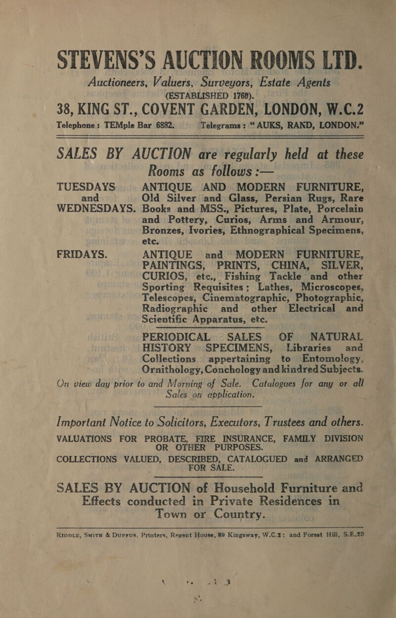 STEVENS’S AUCTION ROOMS LTD. Auctioneers, Valuers, Surveyors, Estate Agents (ESTABLISHED 1760). 38, KING ST., COVENT GARDEN, LONDON, W.C.2 Telephone: TEMple Bar 6882. Telegrams: “ AUKS, RAND, LONDON.” SALES BY AUCTION are regularly held at these Rooms as follows :— TUESDAYS ANTIQUE AND MODERN FURNITURE, and Old Silver and Glass, Persian Rugs, Rare WEDNESDAYS. Books and MSS., Pictures, Plate, Porcelain and Pottery, Curios, Arms and Armour, Bronzes, Ivories, Ethnographical Specimens, etc. FRIDAYS. ANTIQUE and MODERN FURNITURE, PAINTINGS, PRINTS, CHINA, SILVER, CURIOS, etc., Fishing Tackle and other Sporting Requisites; Lathes, Microscopes, Telescopes, Cinematographic, Photographic, Radiographic and other Electrical and Scientific Apparatus, etc. PERIODICAL SALES OF NATURAL HISTORY » SPECIMENS, Libraries and Collections. appertaining to Entomology, Ornithology, Conchology and kiadred Subjects. On view day prior to and Morning of Sale. Catalogues for any or all Sales on application. Important Notice to Solicitors, Executors, Trustees and others. VALUATIONS FOR PROBATE, FIRE INSURANCE, FAMILY DIVISION OR OTHER PURPOSES. COLLECTIONS VALUED, DESCRIBED, CATALOGUED and ARRANGED FOR SALE. SALES BY AUCTION of Household Furniture and Effects conducted in Private Residences in Town or Country. | Ripp.e, Smirx &amp; Durrus, Printers, Regent House, 89 Kingsway, W.C.2; and Forest Hill, S.E.73