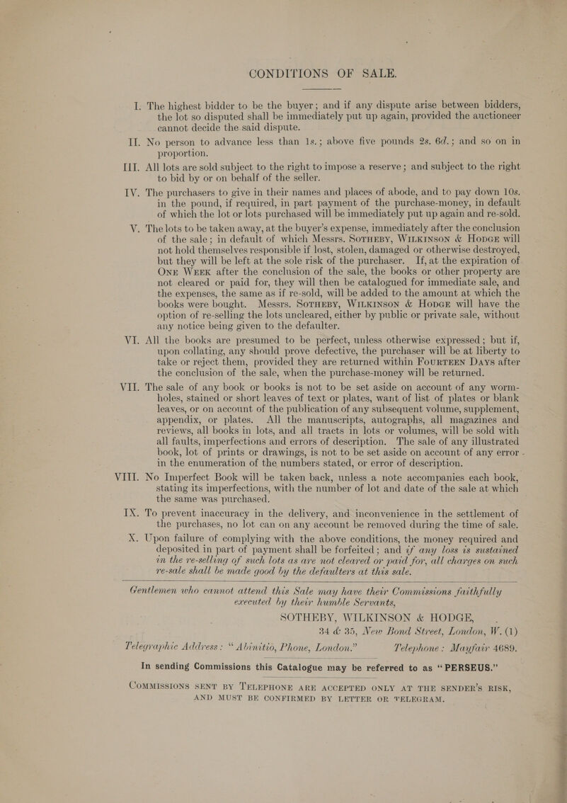 CONDITIONS OF SALE. the lot so disputed shall be immediately put up again, provided the auctioneer cannot decide the said dispute. proportion. All lots are sold subject to the right to impose a reserve ; and subject to the right to bid by or on behalf of the seller. The purchasers to give in their names and places of abode, and to pay down 10s. in the pound, if required, in part payment of the purchase-money, in default of which the lot or lots purchased will be immediately put up again and re-sold. The lots to be taken away, at the buyer’s expense, immediately after the conclusion of the sale; in default of which Messrs. SorHEBy, WILKINSON &amp; HopcGeE will not hold themselves responsible if lost, stolen, damaged or otherwise destroyed, but they will be left at the sole risk of the purchaser. If, at the expiration of Ont WEEK after the conclusion of the sale, the books or other property are not cleared or paid for, they will then be catalogued for immediate sale, and the expenses, the same as if re-sold, will be added to the amount at which the books were bought. Messrs. SorTHeBy, WILKINSON &amp; Hop@e will have the option of re-selling the lots uncleared, either by public or private sale, without any notice being given to the defaulter. All the books are presumed to be perfect, unless otherwise expressed ; but if, upon collating, any should prove defective, the purchaser will be at liberty to take or reject them, provided they are returned within FouRTEEN Days after the conclusion of the sale, when the purchase-money will be returned. The sale of any book or books is not to be set aside on account of any worm- holes, stained or short leaves of text or plates, want of list of plates or blank leaves, or on account of the publication of any subsequent volume, supplement, appendix, or plates. All the manuscripts, autographs, all magazines and reviews, all books in lots, and all tracts in lots or volumes, will be sold with all faults, imperfections and errors of description. The sale of any illustrated in the enumeration of the numbers stated, or error of description. the same was purchased. the purchases, no lot can on any account be removed during the time of sale. deposited in part of payment shall be forfeited; and ¢f any loss is sustained un the re-selling of such lots as are not cleared or paid for, all charges on such re-sale shall be made good by the defaulters at this sale.  executed by ther humble Servants, SOTHEBY, WILKINSON &amp; HODGE, 34 &amp; 35, New Bond Street, London, W. (1)  AND MUST BE CONFIRMED BY LETTER OR TELEGRAM. a iggy? ideas