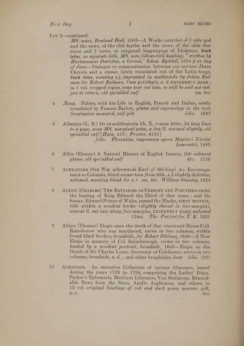 10 MS. notes, Rouland Hall, 1563—A Worke entytled of y olde god and the newe, of the olde faythe and the newe, of the olde doc- tryne and ¥ newe, or orygynall begynnynge of Idolatrye, black letter, no separate title, MS. note follows title heading, “written by Hartmannus Dutichus, a Germa,” Iohan Byddell, 1534 ¥ av day of June—Dialogue or communicacion betwene our saviour Jhesu Chryste and a sinner, lately translated out of the Latin tonge, black letter, wanting Aj, émprynted in. southwarke by Johan Red- man for Robert Redman, Cum privilegio, n. d. EXTREMELY RARE ; in 1 vol. cropped copies, some text cut into, so will be sold not sub- ject to return, old sprinkled calf sm. 8vo Aisop. Fables, with his Life in English, French and Italian, newly translated by Francis Barlow, plates and engravings in the teat, Frontispiece mounted, calf gilt folio. 1687 Albertus (L. B.) De re aedificatoria lib. X, roman letter, 34 long lines toa page, some MS. marginal notes, a few ll. wormed slightly, old sprinkled calf | Hain, 419; Proctor, 6131] folio. Florentiae, impressum opera Magistri Nicolai Laurentii, 1485 Albin (Eleazar) A Natural History of English Insects, 100 coloured plates, old sprinkled calf 4to. 1720 ALEXANDER (Sir Wo. afterwards Hari of Stirling) An Encourage- ment to Colonies, blank corner torn from title, a 3 slightly defective, unbound, wanting blank for A 3 sm. 4to. William Stansby, 1624 ALEYN (CHARLES) THE BATTAILES OF CRESCEY AND POICTIERS under the leading of King Edward the Third of that name; and his Sonne, Edward Prince of Wales, named the Blacke, FIRST EDITION, title within a woodcut border (slightly shaved in fore-margin), several ll. cut into along fore-margins, EXTREMELY RARE, unbound 12mo. Tho. Purfoot for T. K. 1631 Alleyn (Thomas) Elegie upon the death of that renowned Heroe Coll. Rainsborow who was murthered, verses in two columns, within broad black borders, broadside, for Robert Ibbitson, 1648—A New Elegie in memory of Col. Rainsborough, verses in two columns, headed by a woodcut portrait, broadside, 1648—Elegie on the Death of Sir Charles Lucas, Governor of Colchester, verses 7n tao columns, broadside, n.d.; and other broadsides, loose folio. (22) ALMANACS. An extensive Collection of various Almanacs, issued during the years 1733 to 1750, comprising the Ladies’ Diary, Parker’s Ephemeris, Merlinus Liberatus, Vox Stellarum, Remark- able News from the Stars, Apollo Anglicanus, and others, in 15 vol. ortgenal bindings of red and dark green morocco gilt, g.é. 8vo 