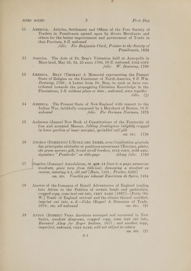 SIZES MIXED 3 first Day 11 AmeRICA. Articles, Settlement and Offices of the Free Society of Traders in Pensilvania agreed upon by divers Merchants and others for the better improvement and government of Trade in that Province, 8 dl. unbound Solio. Kor Benjamin Clark, Printer to the Society of Pensilvania, 1682 12 America. The Acts of Dr. Bray’s Visitation held at Annopolis in Mary-land, May 23, 24, 25 anno 1700, 10 Ul. unbound, FINE COPY Solio. W. Downing, 1700 13 America. Bray (THomas) A Memorial representing the Present State of Religion on the Continent of North-America, 8 27. Wm. Downing, 1700; A Letter from Dr. Bray, to such as have con- tributed towards the propagating Christian Knowledge in the Plantations, 2 ll. without place or date; unbound, sewn together folio. (2) 14 America. The Present State of New-England with respect to the Indian War, faithfully composed by a Merchant of Boston, 10 7. unbound ; folio. Kor Dorman Newman, 1675 15 Anderson (James) New Book of Constitutions of the Fraternity of free and accepted Masons, folding frontispiece (slightly cropped in lower portion of inner margin), sprinkled calf gilt Sit. 400. 1138 16 ANGELO (DomENIco) L’EcoLE pes ARMES, avec |’explication générale des principales attitudes et positions concernant l’Escrime, plates, ola green morocco gilt, broad scroll borders, FINE COPY, with auto. signature “ Pembroke” on title-page oblong folio. 1763 17 ‘Angelus (Joannes) Astrolabium, lit. goth. 44 lines to a page, numerous —-' woodcuts, piece torn from title-leaf, damaging a woodcut on reverse, wanting k 4, old calf | Hain, 1101; Proctor, 5495] sm. 4to. Venetiis per iohanné Nmericum de Spira, 1494 18 Answer of the Company of Royall Adventurers of England trading into Africa to the Petition of certain heads and particulars, cropped copy, some text cut into, VERY RARE [1667]—[Petty (Sir W.] Trade of England revived and the abuses thereof rectified, emprint cut into, n. d.—Coke (Roger) A Discourse of Trade, 1670; ete. all unbound sm. 4to. (9) 19 Anton (Ropert) Vices Anotimie scourged and corrected in New Satirs, woodcut diagrams, cropped copy, some text cut into, Barnard Alsop for Roger Iackson, 1617; and another copy, imperfect, unbound, VERY RARE, sold not subject to return sm. 4to. (2)