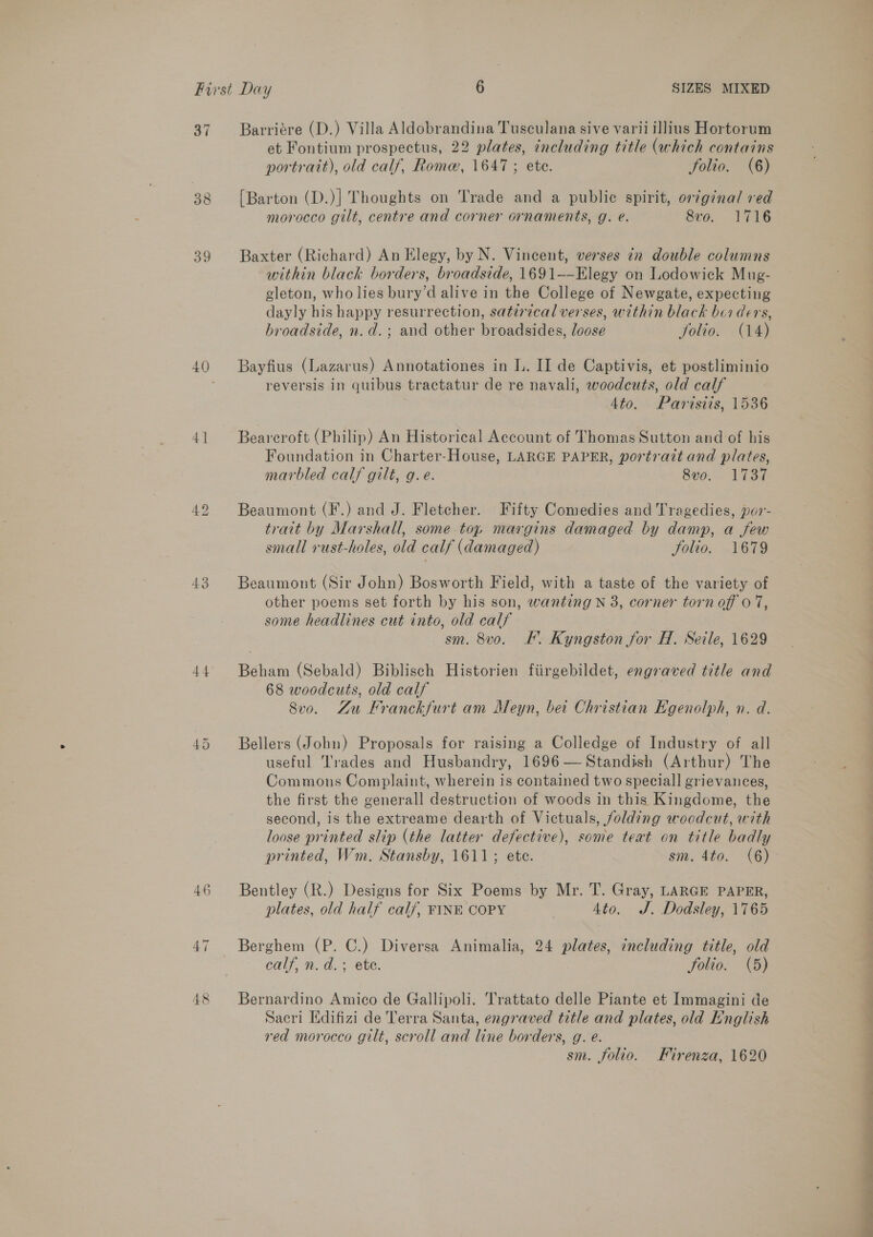 39 41 43 44 46 48 Barriére (D.) Villa Aldobrandina Tusculana sive varii illius Hortorum et Fontium prospectus, 22 plates, including title (which contains portrait), old calf, Rome, 1647 ; ete. folio. (6) {Barton (D.)] Thoughts on Trade and a public spirit, original red morocco gilt, centre and corner ornaments, g. e. 8vo. 1716 Baxter (Richard) An Elegy, by N. Vincent, verses cr double columns within black borders, broadside, 1691--Elegy on Lodowick Mug- gleton, who lies bury’d alive in the College of Newgate, expecting dayly his happy resurrection, satzrical verses, within black boi ders, broadside, n.d.; and other broadsides, loose jolio. (14) Bayfius (Lazarus) Annotationes in L. II de Captivis, et postliminio reversis in quibus tractatur de re navali, woodcuts, old calf 4to. Partsiis, 1536 Beareroft (Philip) An Historical Account of Thomas Sutton and of his Foundation in Charter-House, LARGE PAPER, portrait and plates, marbled calf gilt, g.e. 8vo. 1737 Beaumont (F.) and J. Fletcher. Fifty Comedies and Tragedies, por- trait by Marshall, some top margins damaged by damp, a few small vrust-holes, old calf (damaged) Solio. 1679 Beaumont (Sir John) Bosworth Field, with a taste of the variety of other poems set forth by his son, wanting N 3, corner torn off 0 7, some headlines cut into, old calf sm. 8vo. F. Kyngston for H. Seile, 1629 Beham (Sebald) Biblisch Historien fiirgebildet, engraved title and 68 woodcuts, old calf 3 Svo. Zu Franckfurt am Meyn, bet Christian Egenolph, n. d. Bellers (John) Proposals for raising a Colledge of Industry of all useful Trades and Husbandry, 1696 — Standish (Arthur) The Commons Complaint, wherein is contained two speciall grievances, the first the generall destruction of woods in this Kingdome, the second, is the extreame dearth of Victuals, folding woodcut, with loose printed slip (the latter defective), some text on title badly printed, Wm, Stansby, 1611; ete. sm. 4to. (6) Bentley (R.) Designs for Six Poems by Mr. T. Gray, LARGE PAPER, plates, old half calf, FINE COPY 4to. J. Dodsley, 1765 Berghem (P. C.) Diversa Animalia, 24 plates, including title, old calf, n.d. 3; ete. Solio. (5) Bernardino Amico de Gallipoli. Trattato delle Piante et Immagini de Sacri Edifizi de Terra Santa, engraved title and plates, old English red morocco gilt, scroll and line borders, g. e. sm. folio. Kirenza, 1620