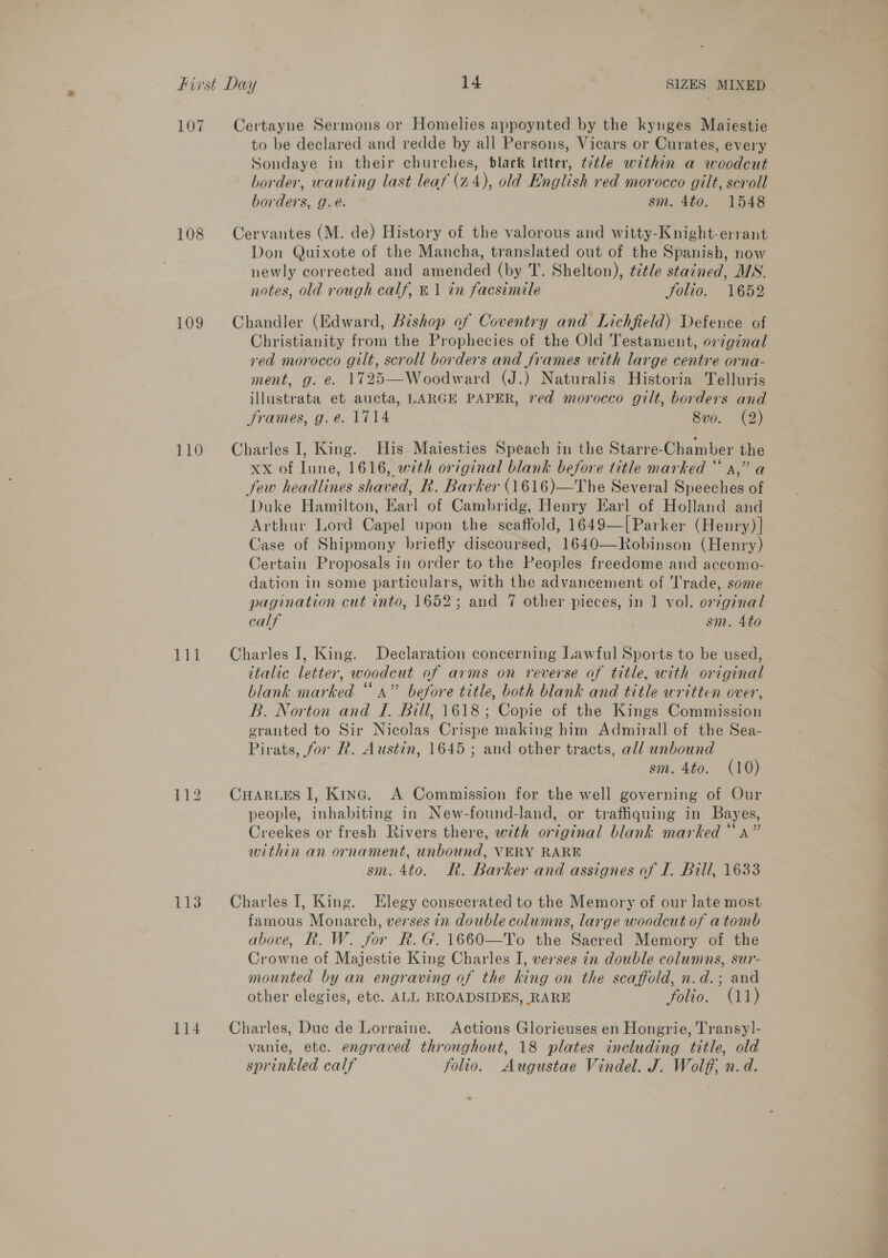 107 Certayne Sermons or Homelies appoynted by the kynges Maiestie to be declared and redde by all Persons, Vicars or Curates, every Sondaye in their churches, black letter, t7tle within a woodcut border, wanting last leaf (24), old English red morocco gilt, scroll borders, g.é. sm. 4to. 1548 108 Cervantes (M: de) History of the valorous and witty-Knight-errant Don Quixote of the Mancha, translated out of the Spanish, now newly corrected and amended (by T. Shelton), ¢ztle stained, MS. notes, old rough calf, © 1 in facsimile Jolio. 1652 109 Chandler (Edward, Bishop of Coventry and Lichfield) Defence of Christianity from the Prophecies of the Old Testament, original yed morocco gilt, scroll borders and frames with large centre orna- ment, g. e. 1725—Woodward (J.) Naturalis Historia Telluris illustrata et aucta, LARGE PAPER, red morocco gilt, borders and frames, g.e. 1714 | 8vo. (2) 110 Charles I, King. His Maiesties Speach in the Starre-Chamber the xx of Iune, 1616, with original blank before title marked “ a,” a few headlines shaved, R. Barker (1616)—The Several Speeches of Duke Hamilton, Earl of Cambridg, Henry Earl of Holland and Arthur Lord Capel upon the scaffold, 1649—[Parker (Henry) | Case of Shipmony briefly discoursed, 1640—Robinson (Henry) Certain Proposals in order to the Peoples freedome and accomo- dation in some particulars, with the advancement of Trade, some pagination cut into, 1652; and 7 other pieces, in 1 vol. original calf sm. 4to 111 Charles I, King. Declaration concerning Lawful Sports to be used, italic letter, woodcut of arms on reverse af title, with original blank marked “a” before title, both blank and title written over, B. Norton and I. Bill, 1618; Copie of the Kings Commission granted to Sir Nicolas Crispe making him Admirall of the Sea- Pirats, for R. Austin, 1645; and other tracts, all unbound sm. 4to. (10) 112 CHarves I, King. A Commission for the well governing of Our people, inhabiting in New-found-land, or traffiquing in Bayes, Creekes or fresh Rivers there, with original blank marked “a” within an ornament, unbound, VERY RARE sm. 4to. Rk. Barker and assignes of I. Bill, 1633 113 Charles I, King. Elegy consecrated to the Memory of our late most famous Monarch, verses in double columns, large woodcut of atomb above, Rk. W. for R.G.1660—To the Saered Memory of the Crowne of Majestie King Charles IJ, verses tn double columns, sur- mounted by an engraving of the king on the scaffold, n.d.; and other elegies, etc. ALL BROADSIDES, RARE folio. (11) 114 Charles, Duc de Lorraine. Actions Glorieuses en Hongrie, Transy]- vanie, etc. engraved throughout, 18 plates including title, old sprinkled calf folio. Augustae Vindel. J. Wolff, n.d.