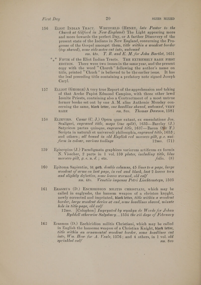 156 157 159 160 161 162 Exviot InpIAN Tract. WuitrieLp (Henry, late Pastor to the Church at Gilford in New-England) The Light appearing more and more towards the perfect Day, or A farther Discovery of the present state of the Indians in New England, concerning the Pro- gresse of the Gospel amongst them, title within a woodcut border (top shaved), some side-notes cut into, unbound sm. 4to. 7. R. and E. M. for John Bartlet, 1651 * Firru of the Eliot Indian Tracts. THE EXTREMELY RARE FIRST EDITION. ‘There were two issues in the same year, and the present copy with the word “Church” following the author’s name on title, printed “Chuch” is believed to be theearlier issue. It has the leaf preceding title containing a prefatory note signed Joseph Caryl. ELLIoT (GEORGE) A very true Report of the apprehension and taking of that Arche Papist Edmond Campion, with three other lewd Tesuite Priests, conteining also a Contractment of a most untrue former booke set out by one A.M. alias Anthonie Munday con- cerning the same, black letter, one headline shaved, unbound, VERY RARE sm. 8vo. Thomas Dawson, 1581 Evzevirs. Cesar (C. J.) Opera quae extant, ex emendatione Jos. Scaligeri, engraved title, maps (one split), 1635—Barclay (J.) Satyricon partes quinque, engraved title, 1637—Bacon (Sir F.) Scripta in naturali et universali philosophia, engraved title, 1658 ; and others; all bound in old English red morocco gilt, g.e. uni- form in colour, various toolings 12mo0. (71) Episcopius (J.) Paradigmata graphices variorum artificum ex formis N. Visscher, 2 parts in 1 vol. 159 plates, including title, blue morocco gilt, g.e.n.d.; ete. folio. (8) Epitoma Sapientia, lit. goth. double columns, 45 lines toa page, large woodcut of arms on last page, inred and black, last 2 leaves torn and slightly defective, some leaves wormed, old calf sm. 4to. Venetiis impensa Petri Liechtensteyn, 1505 Erasmus (D.) ENCHIRIDION MILITIS CHRISTIANI, which may be called in englysshe, the hansom weapon of a christen knyght, newly corrected and imprinted, black letter, t2tle within a woodcut border, large woodcut device at end, some headlines shaved, minute hole in title-page, old calf 12mo. [Colophon] Imprynted by wynkyn de Worde for Johan Byddell otherwise Salysbury...1534 the xii daye of February in Inglish the hansome weapon of a Christian Knight, black letter, title within an ornamental woodcut border, some headlines cut onto, Wm. How. for A. Veale, 1576;.and 4 others, in 1 vol. old sprinkled calf ~. gm. 8vo