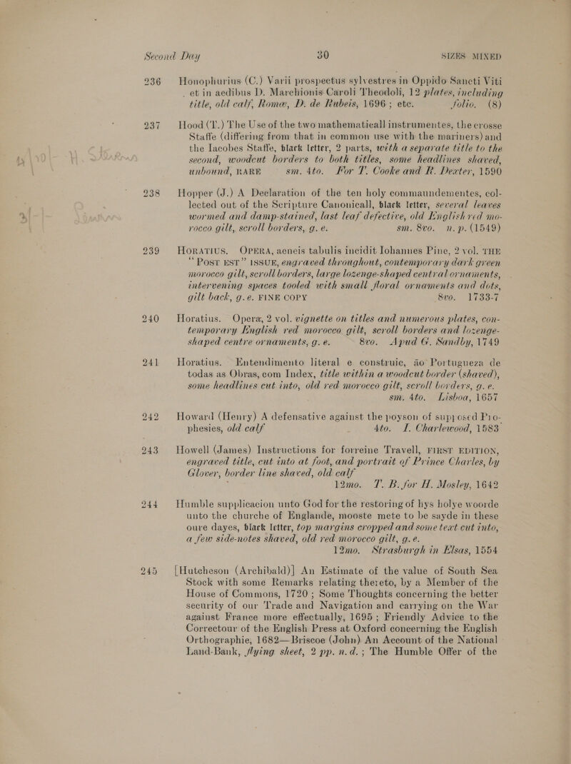 936 Honophurius (C.) Varii prospectus sylvestres in Oppido Sancti Viti et in aedibus D. Marchionis Caroli Theodoli, 12 plates, including title, old calf, Roma, D. de Rubeis, 1696 ; etc. Jolio. (8) 237 Hood (T.) The Use of the two mathematical] instrumentes, the crosse Staffe (differing from that in common use with the mariners) and the Iacobes Staffe, black letter, 2 parts, with a separate title to the second, woodcut borders to both titles, some headlines shaved, unbound, RARE ° sm. 4to. Kor 7. Cooke and R. Dexter, 1590 238 Hopper (J.) A Declaration of the ten holy commaundementes, col- lected out of the Scripture Canonical], black letter, several leaves wormed and damp-stained, last leaf defective, old Lnglish red mo- rocco gilt, scroll borders, g. e. sm. 8vo. n.p. (1549) 239 Horatius. OPERA, aeneis tabulis incidit lohannes Pine, 2 vol. THE ‘ Post EST” ISSUE, engraved throughout, contemporary dark green morocco gilt, scroll borders, large lozenge-shaped central ornaments, intervening spaces tooled with small floral ornaments and dots, gilt back, g.eé. FINE COPY Sve. 1733-7 240 Horatius. Opera, 2 vol. vignette on titles and numerous plates, con- temporary English red morocco gilt, scroll borders and lozenge- shaped centre ornaments, g. e. 8vo. Apud G. Sandby, 1749 241 Horatius. Entendimento literal e construic, 40 Portugueza de todas as Obras, com Index, ttle within a woodcut border (shaved), some headlines cut into, old red morocco gilt, scroll borders, g. e. sm. 4to. Lisboa, 1657 242 Howard (Henry) A defensative against the poyson of supposed Pio- phesies, old calf , 4to. LI. Charlewood, 1583 943 Howell (James) Instructions for forreine Travell, rirsr EDITION, engraved title, cut into at foot, and portrait of Prince Charles, by Glover, border line shaved, old calf j 12mo. 7. B: for H. Mosley, 1642 244 Humble supplicacion unto God for the restoring of hys holye woorde unto the churche of Englande, mooste mete to be sayde in these oure dayes, black letter, top margins cropped and some teat cut into, a few side-notes shaved, old red morocco gilt, g.e. 12mo. Strasburgh in Hlsas, 1554 [Hutcheson (Archibald)] An Estimate of the value of South Sea Stock with some Remarks relating thereto, by a Member of the House of Commons, 1720 ; Some Thoughts concerning the better security of our Trade and Navigation and carrying on the War against France more effectually, 1695; Friendly Advice to the Correctour of the English Press at Oxford concerning the English Orthographie, 1682— Briscoe (John). An Account of the National] Land-Bank, flying sheet, 2 pp. n.d.; The Humble Offer of the bS ee or