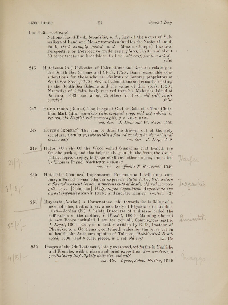 Kd 246 248 250 scribers of Land and Money towards a fund for the National Land- Bank, sheet wrongly jolded, n. d.—Moxon (Joseph) Practical Perspective or Perspective made easie, plates, 1670; and about 30 other tracts and broadsides, in 1 vol. old cal/, joints cracked Solio the South Sea Scheme and Stock, 1720; Some seasonable con- siderations for those who are desirous to become proprietors of South Sea Stock, 1720 ; Several calculations and remarks relating to the South-Sea Scheme and the value of that stock, 1720 ; Narrative of Affairs lately received from his Maiesties Island of Jamaica, 1683; and about 25 others, in 1 vol. old cal/, joints cracked Solio tian, Black letter, wanting title, cropped copy, sold not subject to sm. 8vo. J. Daie and W. Neres, 1550 scripture, black letter, ¢2tle within a figured woodcut border, original brown calf sm. 8vo. J. Day, 1548 frenche pockes, and also helpeth the goute in the feete, the stone, palsey, lepre, dropsy, fallynge euyll and other diseses, translated by Thomas Paynel, black letter, unbound sm. 4to. ew officina T. Bertheleti, 1540 imaginibus ad vivam efligiem expressis, italic letter, title within a figured woodcut border, numerous cuts of heads, old red morocco gilt, g.e. [Colophon] Wol/gangus Cephalaeus Argentinae suo aere et impensis excussit, 1526; andanother, similar sm. 8vo. (2) new colledge, that is to say a new body of Physicians in London, 1675 Joven (E.) A. briefe Discourse of a disease called the suffocation of the mother, /. Windet, 1603—Manning (James) A.new Booke intituled I am for you all, Complexions castle, L. Legat, 1604—Copy of a Letter written by E. D., Doctour of Physicke, to a Gentleman, conteineth rules for the preservation of health, the Authours opinion of Tabacco, Alelchisedech Brad- wood, 1606; and 8 other pieces, in 1 vol. old calf sm. Ato and Frenche, with a playn and brief exposition, fine eecdcuts, a preliminary leaf slightly defective, old calf a sm. 4to. Lyons, Johan Frellon, 1549