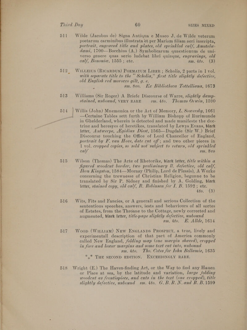    511 513 516 517 518 Wilde (Jacobus de) Signa Antiqua e Museo J. de Wilde veterum poetarum carminibus illustrata et per Mariam filiam aeri inscripta, portrait, engraved title and plates, old sprinkled calf, Amstele- dami, 1700—Bocchius (A.) Symbolicarum quaestionum de uni- verso genere quas serio ludebat libri quinque, engravings, old calf, Bononic, 1555; ete. — sm. 4to. (8) WitLeErus (RIcARDUS) PormMAtTUM LIBER ; Scholia, 2 parts in 1 vol. with separate title to the‘ Scholia,” first title slightly defective, old English red morocco gilt, g. e. 5 sm. 8v0o. Ma Bibliotheca Tottelliana, 1673 Williams (Sir Roger) A Briefe Discourse of Warre, slightly damp- stained, unbound, VERY RARE sm. 4to. Thomas Orwin, 1590 ) Willis (John) Mnemonica or the Art of Memory, L. Sowersby, 1661 in Ghelderland, wherein is detected and made manifeste the doc- trine and haresyes of heretikes, translated by Lewys Evans, black letter, Antwerpe, Avgidius Diest, 1565—Dugdale (Sir W.) Brief Discourse touching the Office of Lord Chancellor of England, portrait by F. van Hove, date cut off; and two other pieces in 1 vol. cropped copies, so sold not subject to return, old sprinkled calf sm. 8v0 Wilson (Thomas) The Arte of Rhetorike, black letter, title within a jigured woodcut border, two preliminary Ul. defective, old calf, Thon Kingston, 1584—Mornay (Philip, Lord de Plessis), A Worke concerning the trewnesse of Christian Religion, begunne to be translated by Sir P. Sidney and finished by A. Golding, blark letter, stained copy, old calf, R. Robinson jor I. B. 1592; ete. | Ato, (3) Wits, Fits and Fancies, or A generall and serious Collection of the sententious speeches, answers, iests and behaviours of all sortes of Estates, from the Throane to the Cottage, newly corrected and augmented, black letter, t7¢/e-page slightly defective, unbound sm. 4to. KE. Allde, 1614 Woop (WintiamM) New ENGLANDS PROSPECT, a true, lively and experimentall description of that part of eee commonly called New England, Solding map (one margin shaved), cropped in fore and lower margins and some text cut into, unbound sm. 4to. Tho. Cotes for Tohn Bellamie, 1635 *.* THE SECOND EDITION. EXCEEDINGLY RARE. Wright (E.) The Haven-finding Art, or the Way to find any Hauen or Place at sea, by the latitude and variation, large folding woodcut as frontispiece, and cuts in the text (one cropped), title slightly defective, unbound sm. 4to. G.B.R.N.and R. B.1599