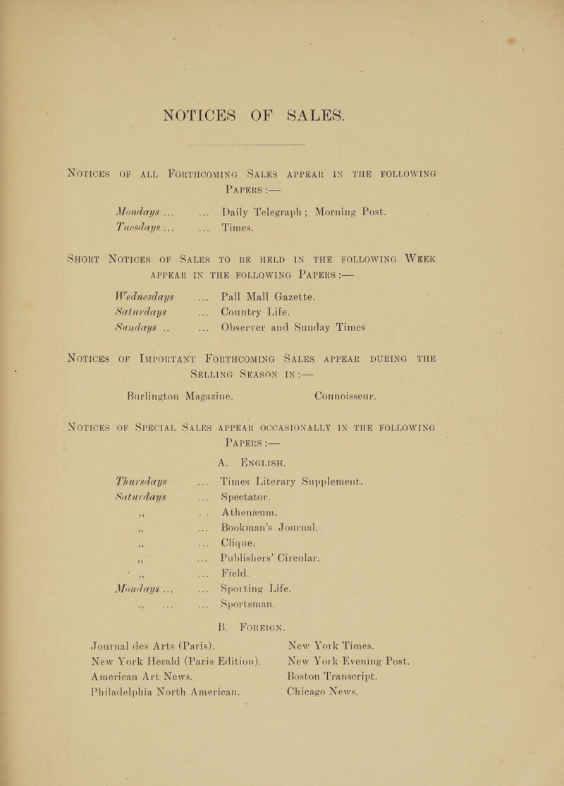 NOTICES OF SALES.  NOTICES OF ALL FORTHCOMING SALES APPEAR IN THE FOLLOWING PAPERS :— Mondays ... ... Daily Telegraph; Morning Post. Tuesdays ... ... Times. SHortT Novices oF SALES TO BE HELD IN. THE FOLLOWING W8EEK APPEAR IN THE FOLLOWING PAPERS :— Wednesdays .... Pall Mall Gazette. Saturdays ... Country Life. Sundays .. .... Observer and Sunday Times Notices oF Important FortTHcominac SALES APPEAR DURING THE SELLING SEASON IN :— . Burlington Magazine. | Connoisseur. NOTICES OF SPECIAL SALES APPEAR OCCASIONALLY IN THE FOLLOWING PApers-—— A. ENGLISH. Thursdays ... Times Literary Supplement. Saturdays ... Speetator. m .. Atheneum. “3 ... Bookman’s Journal. a ae Chodwe, i ... Publishers’ Circular. - we Ee veld: Mondays ... ... sporting Life. 6 oe ... sportsman. B. FOREIGN. Journal des Arts (Paris). New York Times. New York Herald (Paris Edition), New York Evening Post. American Art News. Boston Transcript. Philadelphia North American. Chicago News.