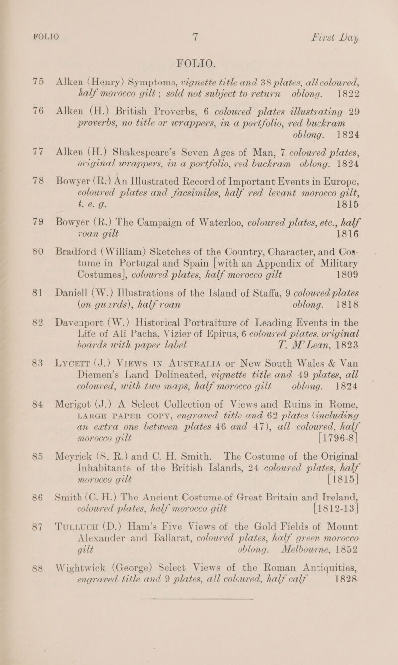 75 76 77 78 79 80 81 83 84 85 86 87 88 FOLIO. Alken (Henry) Symptoms, vignette title and 38 plates, all coloured, half morocco gilt ; sold not subject to return oblong. 1822 Alken (H.) British Proverbs, 6 coloured plates illustrating 29 proverbs, no title or wrappers, in a portfolio, red buckram oblong. 1824 Alken (H.) Shakespeare’s Seven Ages of Man, 7 coloured plates, original wrappers, in a portfolio, red buckram oblong. 1824 Bowyer (R.) An Illustrated Record of Important Events in Europe, coloured plates and facsimiles, half red levant morocco gilt, t. @ g. j 1815 Bowyer (R.) The Campaign of Waterloo, coloured plates, etc., half roan gilt 1816 Bradford (William) Sketches of the Country, Character, and Cos- tume in Portugal and Spain [with an Appendix of Military Costumes], coloured plates, half morocco gilt 1809 Daniell (W.) Illustrations of the Island of Staffa, 9 coloured plates (on guirds), half roan oblong. 1818 Davenport (W.) Historical Portraiture of Leading Events in the Life of Ali Pacha, Vizier of Epirus, 6 coloured plates, original boards with paper label T. M Lean, 1823 Lycetr (J.) Views 1n AUSTRALIA or New South Wales &amp; Van Diemen’s Land Delineated, vignette title and 49 plates, all coloured, with two maps, half morocco gilt oblong. 1824 Merigot (J.) A Select Collection of Views and Ruins in Rome, LARGE PAPER COPY, engraved title and 62 plates (including an extra one between plates 46 and 47), all coloured, half morocco gilt [1796-8 | Meyrick (S. R.) and C. H. Smith. The Costume of the Original Inhabitants of the British Islands, 24 coloured plates, half morocco gilt [1815] Smith (C. H.) The Ancient Costume of Great Britain and Ireland, coloured plates, half morocco gilt PPeL 2-13) TuLLucH (D.) Ham’s Five Views of the Gold Fields of Mount Alexander and Ballarat, colowred plates, half green morocco gilt oblong. Melbourne, 1852 Wightwick (George) Select Views of the Roman Antiquities, engraved title and 9 plates, all coloured, half calf 1828