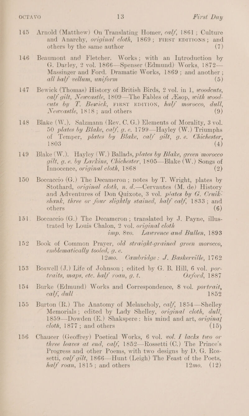 145 146 147 148 149 150 156 Arnold (Matthew) On Translating Homer, ca//, 1861; Culture and Anarchy, original cloth, 1869; FIRST EDITIONS; and others by the same author (7) Beaumont and Fletcher. Works; with an Introduction by G. Darley, 2 vol. 1866—Spenser (Edmund) Works, 1872— Massinger and Ford. Dramatic Works, 1869; and another ; all half vellum, uniform (5) Bewick (Thomas) History of British Birds, 2 vol. in 1, woodcuts, calf gilt, Newcastle, 1809—The Fables of Aisop, with wood- cuts by T. Bewick, ¥irsr wnirion, half morocco, dull, Newcastle, 1818; aud others (9) Blake (W.). Salzmann (Rev. C. G.) Elements of Morality, 3 vol. 50 plates by Blake, calf, g. e. 1799—Hayley (W.) Triumphs of Temper, plates by Blake, calf gilt, g.e. Chichester, 1803 (4) Blake (W.). Hayley (W.) Ballads, plates by Blake, green morocco gilt, g.e. by Larkins, Chichester, 1805—Blake (W.) Songs of Innocence, original cloth, 1868 (2) Boccaccio (G.) The Decameron ; notes by T. Wright, plates by Stothard, original cloth, n. d.—Cervantes (M. de) History and Adventures of Don Quixote, 3 vol. plates by G. Cruik- shank, three or four slightly stained, half calf, 1833; and others (6) Boccaccio (G.) The Decameron; translated by J. Payne, illus- trated by Louis Chalon, 2 vol. original cloth imp. 8vo. Lawrence and Bullen, 1893 Book of Common Prayer, old straight-grained green morocco, emblematically tooled, g. e. 12mo. Cambridge: J. Baskerville, 1762 Boswell (J.) Life of Johnson ; edited by G. B. Hill, 6 vol. por- traits, maps, etc. half roan, g. t. : Oxford, 1887 Burke (Edmund) Works and Correspondence, 8 vol. portrait, calf, dull 1852 Burton (R.) The Anatomy of Melancholy, ca/f, 1854—Shelley Memorials; edited by Lady Shelley, original cloth, dull, 1859—Dowden (E.) Shakspere: his mind and art, origina] cloth, \877; and others (15) Chaucer (Geoffrey) Poetical Works, 6 vol. vol. J lacks two or three leaves at end, calf, 1852—Rossetti (C.) The Prince’s Progress and other Poems, with two designs by D. G. Ros- setti, calf gilt, 1866—Hunt (Leigh) The Feast of the Poets, half roan, 1815; and others 12mo. (12)