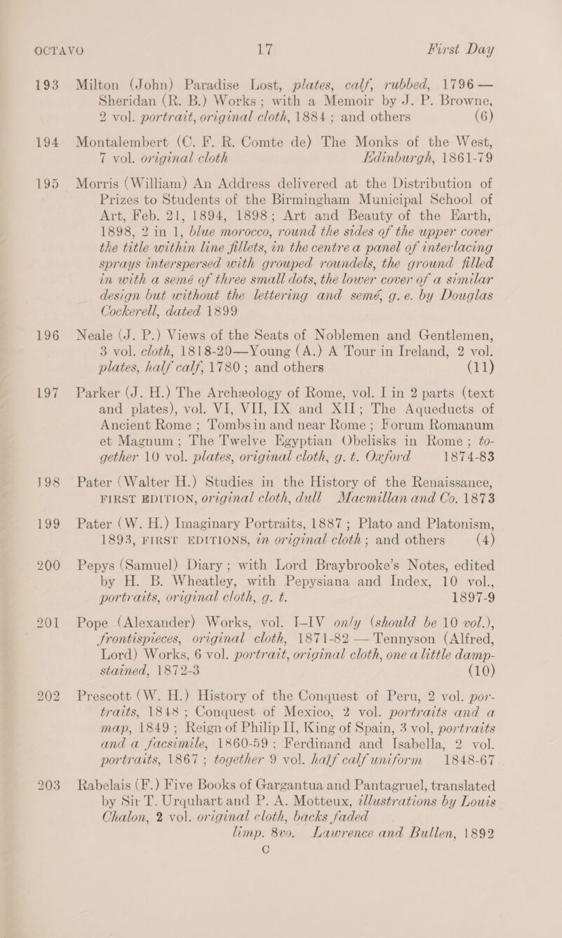 193 196 Lo7 bo = bo Milton (John) Paradise Lost, plates, calf, rubbed, 1796 — Sheridan (R. B.) Works; with a Memoir by J. P. Browne, 2 vol. portrait, original cloth, 1884 ; and others (6) Montalembert (C. F. R. Comte de) The Monks of the West, 7 vol. original cloth Edinburgh, 1861-79 Morris (William) An Address delivered at the Distribution of Prizes to Students of the Birmingham Municipal School of Art, Feb. 21, 1894, 1898; Art and Beauty of the Earth, 1898, 2 in 1, blue morocco, round the sides of the upper cover the title within line fillets, in the centre a panel of interlacing sprays interspersed with grouped roundels, the ground filled in with a semé of three small dots, the lower cover of a similar design but without the lettering and semé, g.e. by Douglas Cockerell, dated 1899 Neale (J. P.) Views of the Seats of Noblemen and Gentlemen, 3 vol. cloth, 1818-20—Young (A.) A Tour in Ireland, 2 vol. plates, half calf, 1780; and others CHE} Parker (J. H.) The Archxology of Rome, vol. I in 2 parts (text and plates), vol. VI, VII, IX and XII; The Aqueducts of Ancient Rome ; Tombsin and near Rome ; Forum Romanum et Magnum; The T'welve Egyptian Obelisks in Rome ; fo- gether 10 vol. plates, original cloth, g. ¢. Oxford 1874-83 FIRST EDITION, original cloth, dull Macmillan and Co. 1873 Pater (W. H.) Imaginary Portraits, 1887; Plato and Platonism, 1893, FIRST EDITIONS, in original cloth; and others (4) Pepys (Samuel) Diary ; with Lord Braybrooke’s Notes, edited by H. B. Wheatley, with Pepysiana and Index, 10 vol., portraits, original cloth, g. t. 1897-9 Pope (Alexander) Works, vol. I-IV on/y (should be 10 vol.), Frontispieces, original cloth, 1871-82 — Tennyson (Alfred, Lord) Works, 6 vol. portratt, original cloth, one a little damp- stained, 1872-3 (10) Prescott (W. H.) History of the Conquest of Peru, 2 vol. por- traits, 1848 ; Conquest of Mexico, 2 vol. portraits and a map, 1849; Reign of Philip II, King of Spain, 3 vol, portraits and a facsimile, 1860-59; Ferdinand and Isabella, 2 vol. portraits, \867 ; together 9 vol. half calfuniform 1848-67 Rabelais (F.) Five Books of Gargantua and Pantagruel, translated by Sir T, Urquhart and P. A. Motteux, ellustrations by Louis Chalon, 2 vol. original cloth, backs faded limp. 8vo. Lawrence and Bullen, 1892 C