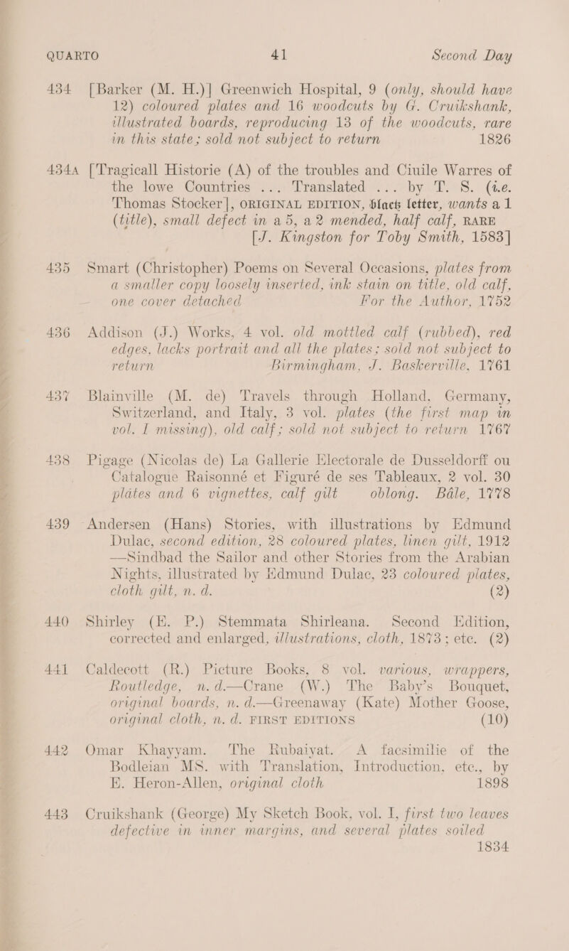 434 [Barker (M. H.)] Greenwich Hospital, 9 (only, should have 12) coloured plates and 16 woodcuts by G. Cruikshank, illustrated boards, reproducing 13 of the woodcuts, rare in this state; sold not subject to return 1826 4344 ['Tragicall Historie (A) of the troubles and Ciuile Warres of the lowe Countries ... Translated ... by T. S. (ue. Thomas Stocker |, ORIGINAL EDITION, Slack letter, wants a1 (title), small defect in a5, a2 mended, half calf, RARE [J. Kingston for Toby Smith, 1583 | 435 Smart (Christopher) Poems on Several Occasions, plates from a smaller copy loosely inserted, ink stain on title, old calf, one cover detached For the Author, 1752 436 Addison (J.) Works, 4 vol. old mottled calf (rubbed), red edges, lacks portrait and all the plates ; sold not subject to return Birmingham, J. Baskerville, 1761 437 Blainville (M. de) Travels through Holland, Germany, Switzerland, and Italy, 3 vol. plates (the first map wm vol. I missing), old calf; sold not subject to return 1767 438 Pigage (Nicolas de) La Gallerie Hlectorale de Dusseldorff ou Catalogue Raisonné et Figuré de ses Tableaux, 2 vol. 30 plates and 6 vignettes, calf gilt oblong. Bédle, 1778 439 Andersen (Hans) Stories, with illustrations by Edmund Dulac, second edition, 28 coloured plates, linen gilt, 1912 —Sindbad the Sailor and other Stories from the Arabian Nights, illustrated by Hdmund Dulac, 23 coloured plates, cloth gilt, n. d. (2) 440 Shirley (HK. P.) Stemmata Shirleana. Second Edition, corrected and enlarged, ilustrations, cloth, 1873; ete. (2) 441 Caldecott (R.) Picture Books, 8 vol. various, wrappers, Routledge, n.d—Crane (W.) The Babys Bouquet, original boards, n. d—Greenaway (Kate) Mother Goose, original cloth, n. d. FIRST EDITIONS (10) 442 Omar Khayyam. The Rubaiyat. A facsimile of the Bodleian MS. with Translation, Introduction, ete., by E. Heron-Allen, original cloth 1898 443 Cruikshank (George) My Sketch Book, vol. I, first two leaves defective in wmner margins, and several plates sowled 1834
