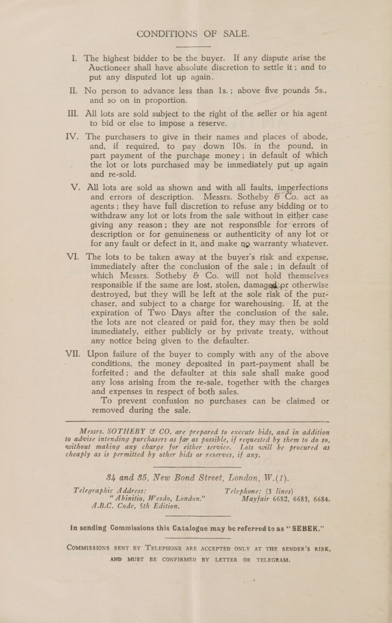 CONDITIONS OF SALE. I. The highest bidder to be the buyer. If any dispute arise the Auctioneer shall have absolute discretion to settle it; and to put any disputed lot up again. II. No person to advance less than 1s.; above five pounds 5s., and so on in proportion. III. All lots are sold subject to the right of the seller or his agent to bid or else to impose a feserve. IV. The purchasers to give in their names and places of abode, and, if required, to pay down 10s. in the pound, in part payment of the purchase money; in default of which the lot or lots purchased may be immediately put up again and re-sold. V. All lots are sold as shown and with all faults, imperfections and errors of description. Messrs. Sotheby &amp; Co. act as agents ; they have full discretion to refuse any bidding or to withdraw any lot or lots from the sale without in either case giving any reason; they are not responsible for’errors of description or for genuineness or authenticity of any lot or for any fault or defect in it, and make ng warranty whatever. VI. The lots to be taken away at the buyer’s risk and expense, immediately after the conclusion of the sale; in default of which Messrs. Sotheby &amp; Co. will not hold themselves responsible if the same are lost, stolen, damaged:.pr otherwise destroyed, but they will be left at the sole risk of the pur- chaser, and subject to a charge for warehousing. If, at the expiration of Two Days after the conclusion of the sale, the lots are not cleared or paid for, they may then be sold immediately, either publicly or by private treaty, without any notice being given to the defaulter. Vil. Upon failure of the buyer to comply with any of the above conditions, the money deposited in part-payment shall be forfeited; and the defaulter at this sale shall make good any loss arising from the re-sale, together with the charges and expenses in respect of both sales. To prevent confusion no purchases can be claimed or removed during the sale. — Messrs. SOTHEBY &amp; CO. are prepared to execute bids, and in addition to advise intending purchasers as far as possible, if requested by them to do so, without making any charge for either service. Lots will be procured as cheaply as is permitted by other bids or reserves, if any. 84 and 85, New Bond Street, London, W.(1). Telegraphic Address: Telephone: (3 lines) “ Abinitio, Wesdo, London.” Mayfair 6682, 6683, 6684. A.B.C. Code, 5th Edition. In sending Commissions this Catalogue may be referred to as ‘‘ SEBEK.” CoMMISSIONS SENT BY TELEPHONE ARE ACCEPTED ONLY AT THE SENDER’S RISK, AND MUST BE CONFIRMED BY LETTER OR TELEGRAM.