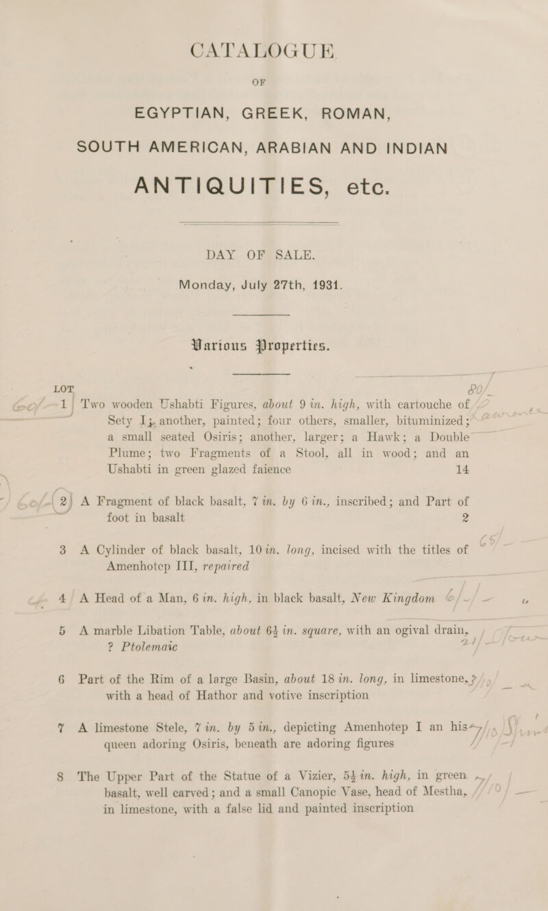 EGYPTIAN, GREEK, ROMAN, SOUTH AMERICAN, ARABIAN AND INDIAN ANTIQUITIES, ete.  DAY OF SALE. Monday, July 27th, 1931. Various Properties. . a LOT bO/. 1 | Two wooden Ushabti Figures, about 9 in. high, with cartouche of Sety Ij, another, painted; four others, smaller, bituminized ;° a small seated Osiris; another, larger; a Hawk; a Double Plume; two Fragments of a Stool, all in wood; and an Ushabti in green glazed faience 14 | 2) A Fragment of black basalt, 7 im. by 6 in., inscribed; and Part of * foot in basalt 2 3 &lt;A Cylinder of black basalt, 10 im. Jong, incised with the titles of Amenhotep ITI, repaired 4 A Head of a Man, 6in. high, in black basalt, New Kingdom o/_/ _- cr A marble Libation Table, about 64 in. square, with an ogival drain, | ? Ptolemaic cad 6 Part of the Rim of a large Basin, about 18 in. long, in limestone, ? /, , with a head of Hathor and yotive inscription J queen adoring Osiris, beneath are adoring figures ee) basalt, well carved; and a small Canopic Vase, head of Mestha, / in limestone, with a false lid and painted inscription