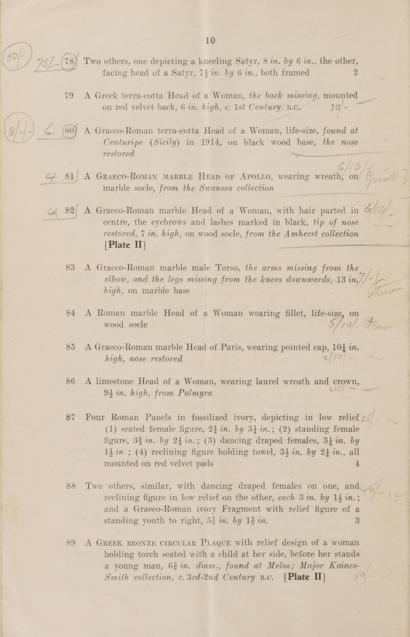 &lt;0) 83 84 85 86 87 88 10 Two others, one depicting a kneeling Satyr, 8 im. by 6 in., the other, facing head of a Satyr, 74m. by 6 in., both framed 2 on red velvet back, 6 in. high, c. 1st Century. 3.0. 30/- A Graeco-Roman terra-cotta Head of a Woman, life-size, found at Centuripe (Sicily) in 1914, on black wood base, the nose restored a marble socle, from the Swansea collection centre, the eyebrows and lashes marked in black, tip of nose restored, 7 in. high, on wood socle, from the Amherst collection (Plate II] oes A Graeco-Roman marble male Torso, the arms missing from the high, on marble base wood socle S afl ‘O/ A Graeco-Roman marble Head of Paris, wearing pointed si ae mM. high, nose restored. A limestone Head of a Woman, wearing laurel wreath aon crown, 9h in. high, from Palmyra (1) seated female figure, 241m. by 34 1m.; (2) standing female figure, 33 in. by 24in.; (3) dancing draped females, 34 im. by mounted on red velvet pads + reclining figure in low relief on the other, each 3m. by 14 ™.; and a Graeco-Roman ivory Fragment with relief figure of a standing youth to right, 5£ m. by 12 in. 3 A GREEK BRONZE CIRCULAR PLAQUE with relief design of a woman holding torch seated with a child at her side, before her stands Smith collection, c. 3rd-2nd Century s.c. [Plate IT] 