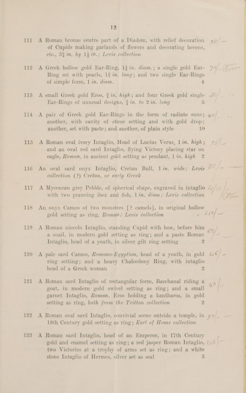 112 113 114 115 118 119 120 121 122 123 13 of Cupids making garlands of flowers and decorating herons, ete., 32m. by 14 in.; Levis collection A Greek hollow gold Ear-Ring, 14 in. diam.; a single gold Ear- Ring set with pearls, 12 in. long; and two single Har-Rings of simple form, 1 in. diam. 4 A small Greek gold Eros, #in. high; and four Greek gold single Ear-Rings of unusual designs, # in. to 2 im. long 5s A pair of Greek gold Ear-Rings in the form of radiate suns; another, with cavity of stone setting and with gold drop; another, set with paste; and another, of plain style 10 A Roman oval ivory Intaglio, Head of Lucius Verus, 1 in. high ; and an oval red sard Intaglio, flying Victory placing star on eagle, Roman, in ancient gold setting as pendant, lin. high 2 collection (?) Cretan, or early Greek A Mycenean grey Pebble, of spherical shape, engraved in intaglio with two prancing ibex and fish, lin. diam; Levis collection An onyx Cameo of two monsters [? camels], in original hollow gold setting as ring, Roman; Levis collection A Roman niccolo Intaglio, standing Cupid with bow, before him a snail, in modern gold setting as ring; and a paste Roman Intaglio, head of a youth, in silver gilt ring setting 2 A pale sard Cameo, Romano-Egyptian, head of a youth, in gold ring setting; and a heavy Chalcedony Ring, with intaglio head of a Greek woman 2 A Roman sard Intaglio of rectangular form, Bacchanal riding a goat, in modern gold swivel setting as ring; and a small garnet Intaglio, Roman, Eros holding a kantharos, in gold setting as ring, both from the Tritton collection 2 A Roman oval sard Intaglio, convivial scene outside a temple, in 18th Century gold setting as ring; Larl of Home collection A Roman sard Intaglio, head of an Emperor, in 17th Century gold and enamel setting as ring; a red jasper Roman Intaglio, two Victories at a trophy of arms set as ring; and a white stone Intaglio of Hermes, silver set as seal 3. 30/— +, “) / ) } nd 4 © j G° | 5 O}_