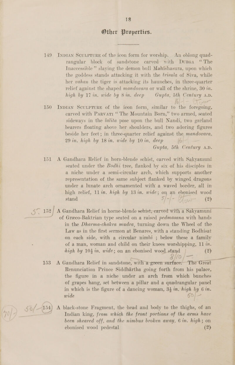 Other Properties. 149 InprAn ScuLprure of the icon form for worship. An oblong quad- rangular block of sandstone carved with Durea “ The Inaccessible ” slaying the demon bull Mahishasura, upon which the goddess stands attacking it with the trisula of Siva, while her vahan the tiger is attacking its haunches, in three-quarter relief against the shaped mandovara or wall of the shrine, 30 1. high by 1% in. wide by 8 in. deep Gupta, ou aotry AD. 150 INDIAN SCULPTURE of the icon form, similar to ae HA tae carved with Parvati “ The Mountain Born,” two armed, seated sideways in the lalita pose upon the bull Nandi, two garland bearers floating above her shoulders, and two adoring figures beside her feet; in three-quarter relief against the mandovara, 29 im. high by 18 um. wide by 10 in. deep | Gupta, 5th Gendary A.D. 151 A Gandhara Relief in horn-blende schist, carved with Sakyaniunz seated under the Bodhi tree, flanked by six of his disciples in a niche under a semi-circular arch, which supports another representation of the same subject flanked by winged dragons under a lunate arch ornamented with a waved border, all in high relief, ll in. high by 131m. wide; on an ebonised wood stand Hh? boat 6 (2) of Greeco-Baktrian type seated on a raised pedmasana with hands in the Dharma-chakra mudra, turning down the Wheel of the Law as in the first sermon at Benares, with a standing Bodhisat on each side, with a circular nimbi ; below these a family of a man, woman and child on their knees worshipping, 11 in. high by 104%. wide; on an ebonised wood stand (2) aia Renunciation Prince Siddhartha going forth from his palace, the figure in a niche under an arch from which bunches of grapes hang, set between a pillar and a quadrangular panel in which is the ee of a dancing woman, 34 tn. ia ay . mn. wide > 154) A black-stone Fragment, the ‘head and body to the thighs, of an == Indian king, from which the front portions of the arms have been sheared off, and the nimbus broken away, 6 in. high; on ebonised wood pedestal (2)