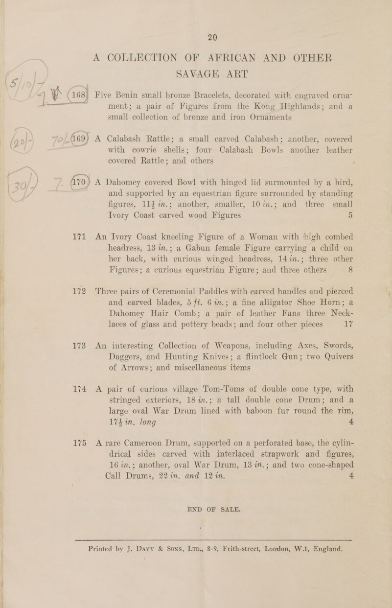 A COLLECTION OF AFRICAN AND OTHER “ SAVAGH ART &lt;] Vy (168) Five Benin small bronze Bracelets, decorated with engraved orna- ae ment; a pair of Figures from the Kong Highlands; and a small collection of bronze and iron Ornaments &gt; ons /ot &amp; To 469) A Calabash Rattle; a small carved Calabash; another, covered 7 . with cowrie shells; four Calabash Bowls another leather covered Rattle; and others ; | 3) 3. | Avo) A Dahomey covered Bowl with hinged lid surmounted by a bird, ey a and supported by an equestrian figure surrounded by standing figures, 114 m.; another, smaller, 107im.; and three small Ivory Coast carved wood Figures 5 171 An Ivory Coast kneeling Figure of a Woman with high combed headress, 13 .; a Gabun female Figure carrying a child on her back, with curious winged headress, 14 7.; three other Figures; a curious equestrian Figure; and three others 8 172 Three pairs of Ceremonial Paddles with carved handles and pierced h and carved blades, 5 ft. 6m.; a fine alligator Shoe Horn; a Dahomey Hair Comb; a pair of leather Fans three Neck- laces of glass and pottery beads; and four other pieces 17 173 An interesting Collection of Weapons, including Axes, Swords, Daggers, and Hunting Knives; a flintlock Gun; two Quivers i of Arrows; and miscellaneous items 174 &lt;A pair of curious village Tom-Toms of double cone type, with stringed exteriors, 18 in.; a tall double cone Drum; and a large oval War Drum lined with baboon fur round the rim, 174 in. long 4 175 A rare Cameroon Drum, supported on a perforated base, the cylin- drical sides carved with interlaced strapwork and figures, 16 in.; another, oval War Drum, 13 7.; and two cone-shaped Call Drums, 221”. and 12 wm. 4 END OF SALE. Printed by J. Davy &amp; Sons, Lrp., 8-9, Frith-street, London, W.1, England.