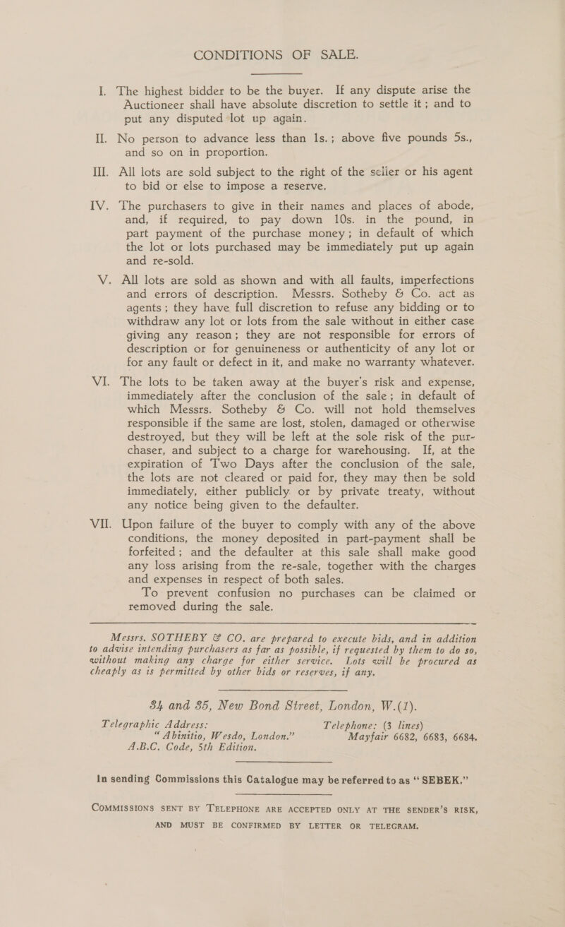 CONDITIONS OF SALE. I]. The highest bidder to be the buyer. If any dispute arise the Auctioneer shall have absolute discretion to settle it; and to put any disputed lot up again. II. No person to advance less than ls.; above five pounds 5s., and so on in proportion. III. All lots are sold subject to the right of the sciier or his agent to bid or else to impose a reserve. IV. The purchasers to give in their names and places of abode, and, if required, to pay down 10s. in the pound, in part payment of the purchase money; in default of which the lot or lots purchased may be immediately put up again and re-sold. V. All lots are sold as shown and with all faults, imperfections and errors of description. Messrs. Sotheby &amp; Co. act as agents ; they have full discretion to refuse any bidding or to withdraw any lot or lots from the sale without in either case giving any reason; they are not responsible for errors of description or for genuineness or authenticity of any lot or for any fault or defect in it, and make no warranty whatever. VI. The lots to be taken away at the buyer’s risk and expense, immediately after the conclusion of the sale; in default of which Messrs. Sotheby &amp; Co. will not hold themselves responsible if the same are lost, stolen, damaged or otherwise destroyed, but they will be left at the sole risk of the pur- chaser, and subject to a charge for warehousing. If, at the expiration of Two Days after the conclusion of the sale, the lots are not cleared or paid for, they may then be sold immediately, either publicly. or by private treaty, without any notice being given to the defaulter. Vil. Upon failure of the buyer to comply with any of the above conditions, the money deposited in part-payment shall be forfeited; and the defaulter at this sale shall make good any loss arising from the re-sale, together with the charges and expenses in respect of both sales. To prevent confusion no purchases can be claimed or removed during the sale. Messrs. SOTHEBY &amp; CO. are prepared to execute bids, and in addition to advise intending purchasers as far as possible, if requested by them to do so, without making any charge for either service. Lots will be procured as cheaply as is permitted by other bids or reserves, if any. 84 and 85, New Bond Street, London, W.(1). Telegraphic Address: Telephone: (3 lines) “ Abinitio, Wesdo, London.” Mayfair 6682, 6683, 6684. A.B.C. Code, 5th Edition. in sending Commissions this Catalogue may be referred to as ‘‘ SEBEK.”’ COMMISSIONS SENT BY TELEPHONE ARE ACCEPTED ONLY AT THE SENDER’S RISK, AND MUST BE CONFIRMED BY LETTER OR TELEGRAM.