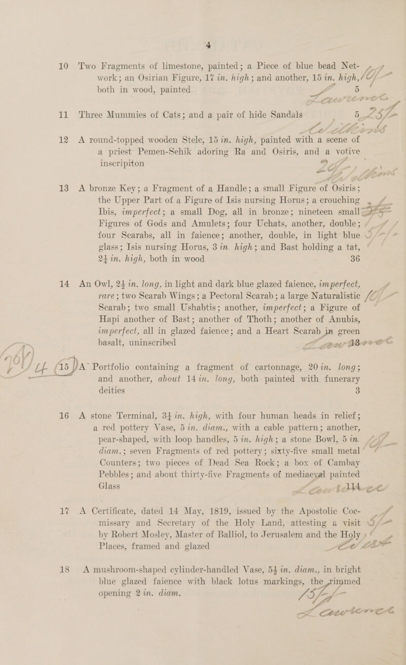 “b 10 Two Fragments of limestone, painted; a Piece of blue bead Net- iy f work; an Osirian Figure, 17 in. high; and another, 15 in. v. high, / ‘CY 3 both in wood, painted oF ae 5 a ee lt 7 Port a = sar . ' = 9 11 Three Mummies of Cats; and a pair of hide Sandals 5 Lf P - ~ ff 7 Ct p * at 12 <A round-topped wooden Stele, 15 in. high, painted with a scene of — a priest Pemen-Sehik adoring Ra and Osiris, and a votive inscripiton 9 9 —_ wy “ 13 A bronze Key; a Fragment of a Handle; a small Figure of Osiris ; the Upper Part of a Figure of Isis nursing Horus; a crouching . Ibis, imperfect; a small Dog, all in bronze; on small - Sia Figures of Gods and Amulets; four Uchats, aie ties double ; four Scarabs, all in faience; another, double, in light blue ~ glass; Isis nursing Horus, 3 in, high; and Bast holding a tat, 24 in. high, both in wood 36 14 An Owl, 24 in. long, in light and dark blue glazed faience, imperfect, rare; two Scarab Wings; a Pectoral Scarab; a large Naturalistic /: f Scarab; two small Ushabtis; another, imperfect; a Figure of Hapi another of Bast; another of Thoth; another of Anubis, imperfect, all in Spee faience; and a Hea Scarab pe a basalt, uninseribed SS pe Abe and another, about 14 im. long, both painted with funerary deities 3 16 A stone Terminal, 34 in. high, with four human heads in relief; a red pottery Vase, 5in. diam., with a cable pattern; another, pear-shaped, with loop handles, 5 im. high; a stone Bowl, 5 in. diam.; seven Fragments of red pottery; sixty-five small metal Counters; two pieces of Dead Sea Rock; a box of Cambay Pebbles; and about thirty-five Fragments of mediaeyal painted Glass Cnawctevs ® > FF 1% A Certificate, dated 14 May, 1819, issued by the Apostolic Coc- ) f# missary and Secretary of the Holy Land, attesting a visit O/-— by Robert Mosley, Master of Balliol, to Jerusalem and the Holy » fy Places, framed and glazed Ce Le 18 <A mushroom-shaped cylinder-handled Vase, 54 in. diam., in bright blue glazed faience with black lotus markings, the 2 me opening 2 in. diam. SSf-y f_— << cety tenes