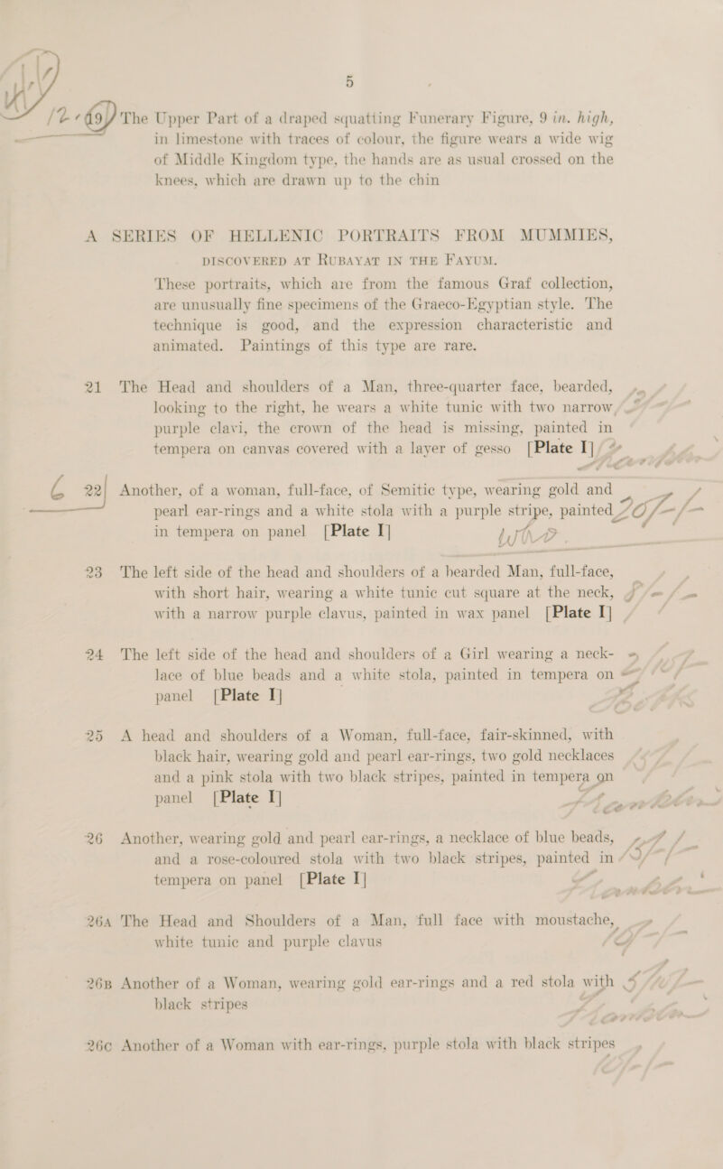   /t 9) The Upper Part of a draped squatting Funerary Figure, 9 in. high, —_ in limestone with traces of colour, the figure wears a wide wig of Middle Kingdom type, the hands are as usual crossed on the knees, which are drawn up to the chin A SERIES OF HELLENIC PORTRAITS FROM MUMMIES, DISCOVERED AT RUBAYAT IN THE FAYUM. These portraits, which are from the famous Graf collection, are unusually fine specimens of the Graeco-Egyptian style. The technique is good, and the expression characteristic and animated. Paintings of this type are rare. 21 The Head and shoulders of a Man, three-quarter face, bearded, looking to the right, he wears a white tunic with two narrow purple clavi, the crown of the head is missing, painted in tempera on canvas covered with a layer of gesso [Plate I]/ + L 22} Another, of a woman, full-face, of Semitic type, wearing gold and pearl ear-rings and a white stola with a purple oie painted _~ ZO, Taf in tempera on panel [Plate I] dt 23 The left side of the head and shoulders of a Foavded a: = tail face, _ with short hair, wearing a white tunic cut square at the neck, )— = / with a narrow purple clavus, painted in wax panel [Plate I] 24 The left side of the head and shoulders of a Girl wearing a neck- » lace of blue beads and a white stola, painted in tempera on panel [Plate I] o 25 A head and shoulders of a Woman, full-face, fair-skinned, with | black hair, wearing gold and pearl ear-rings, two gold necklaces and a pink stola with two black stripes, painted in tempera on panel [Plate I] LA MA 26 Another, wearing gold and pearl ear-rings, a necklace of blue beads, »..7 / | and a rose-coloured stola with two black stripes, erect in AS . tempera on panel [Plate I] / 264 The Head and Shoulders of a Man, full face with moustache, white tunic and purple clavus yy 268 Another of a Woman, wearing gold ear-rings and a red ee: ees black stripes -2 i # 26c Another of a Woman with ear-rings, purple stola with black stripes