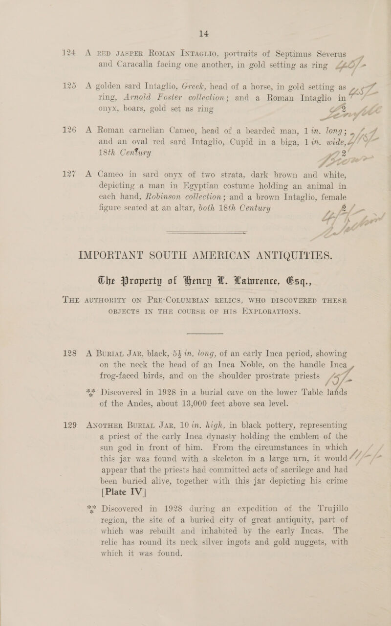 124 A RED gaspeR Roman IntAGLI0, portraits of Septimus Severus _, and Caracalla facing one another, in gold setting as ring g4£O/-+ 125 A golden sard Intaglio, Greek, head of a horse, in gold setting as », e—” ring, Arnold Foster collection; and a Roman Intaglio in 7 onyx, boars, gold set as ring G 2 Add senygye 126 A Roman carnelian Cameo, head of a bearded man, 1 in. long; , 7.4 and an oval red sard Intaglio, Cupid in a biga, lin. wide,Z//° 18th Cenfury $e, 127 A Cameo in sard onyx of two strata, dark brown and white, depicting a man in Egyptian costume holding an animal in each hand, Robinson collection; and a brown Intaglio, female figure seated at an altar, both 18th Century   IMPORTANT SOUTH AMERICAN ANTIQUITIES. Che Property of Henry L. Laturence, Esq., THE AUTHORITY ON PRE-COLUMBIAN RELICS, WHO DISCOVERED THESE OBJECTS IN THE COURSE OF HIS EXPLORATIONS. 128 A Burtar Jar, black, 54 in. long, of an early Inca period, showing on the neck the head of an Inca Noble, on the handle Inca , frog-faced birds, and on the shoulder prostrate priests A¢7/ / doe ** Discovered in 1928 in a burial cave on the lower Table lands of the Andes, about 13,000 feet above sea level. 129 ANoTHER Buriat Jar, 10 wm. high, in black pottery, representing a priest of the early Inca dynasty holding the emblem of the sun god in front of him. From the circumstances in which ,_ this jar was found with a skeleton in a large urn, it would 17, By ae appear that the priests had committed acts of sacrilege and had been buried alive, together with this jar depicting his crime [Plate IV | * Discovered in 1928 during an expedition of the Trujillo region, the site of a buried city of great antiquity, part of which was rebuilt and inhabited by the early Incas. The relic has round its neck silver ingots and gold nuggets, with which it was found.