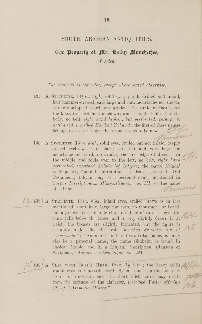 SOUTH ARABIAN ANTIQUITIES. Che Property of Mtr. Raihy Muncherjee, of Aden. hair hammer-dressed, ears large and flat, moustache not shown, strongly stippled beard, one armlet: the tunic reaches below the knee, the neck-hole is shown; and a single fold across the body, no belt, right hand broken, but perforated, perhaps to belongs to several kings, the second seems to be new x, / arched eyebrows, hair short, ears flat and very large no moustache or beard, no armlet, the free edge of dress is in perforated, wnscribed Abrada *of Lihyan; the name Abiada’ is frequently found in inscriptions, it also occurs in the Old Testament; Lihyan may be a personal name, mentioned in Corpus ee Himyaritisarum no. III, or the name of a tribe al / mentioned, short hair, large flat ears, no moustache or beard, but a groove like a double chin, neckhole of tunic shown, the waist; the breasts are slightly indicated, but the figure is certainly male, like the rest; inscribed Shukaim son of “Ammiada” ; “ Ammiada ” is found as a tribal name, but may also be a personal name; the name Shukaim is found in clasical Arabic, and in a Lihyani inscription (Jaussen et Savignac), Mission Archeologique no. 221 round eyes and nostrils recall Syrian and ‘Chiitecnn clay figures of uncertain age; the short thick horns may result from the softness of the alabaster, inscribed Votive offering (?) of “Ammalla Midrar” On, et