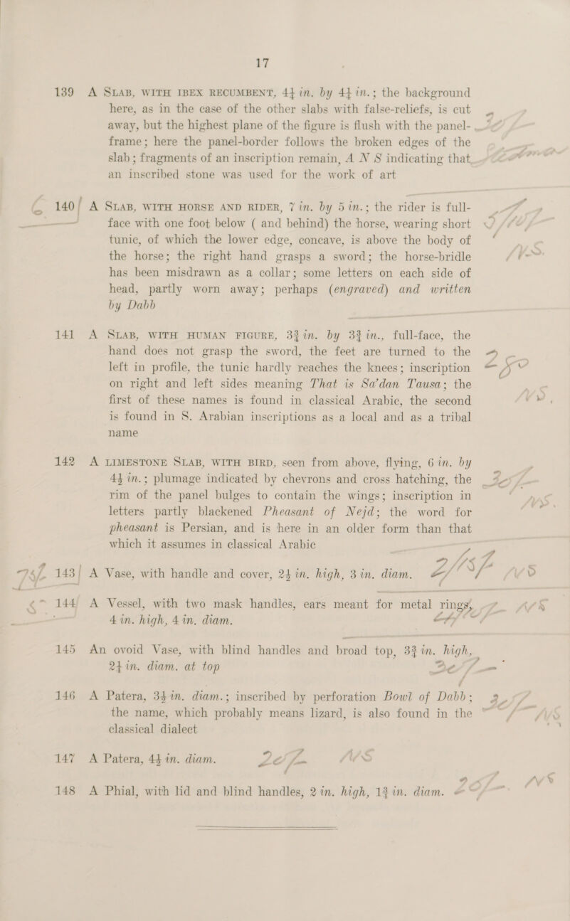 here, as in the case of the other slabs with false-reliefs, is cut frame; here the panel-border follows the broken edges of the slab ; fragments of an inscription remain, A NV S indicating that an inscribed stone was used for the work of art 141 A face with one foot below ( and behind) the horse, wearing short tunic, of which the lower edge, concave, is above the body of the horse; the right hand grasps a sword; the horse-bridle has been misdrawn as a collar; some letters on each side of head, partly worn away; perhaps (engraved) and written by Dabb SLAB, WITH HUMAN FIGURE, 337i. by 3%in., full-face, the hand does not grasp the sword, the feet are turned to the left in profile, the tunic hardly reaches the knees; inscription on right and left sides meaning That is Sadan Tausa; the first of these names is found in classical Arabic, the second is found in S. Arabian inscriptions as a local and as a tribal name 43 in.; plumage indicated by chevrons and cross hatching, the rim of the panel bulges to contain the wings; inscription in letters partly blackened Pheasant of Nejd; the word for pheasant is Persian, and is here in an older form than that which it assumes in classical Arabic 4 in. high, 4in. diam. | ef 24 in. diam. at top —_ Be the name, which probably means lizard, is also found in the classical dialect *) 2 7 / y a o v oe / ¢  Lo .