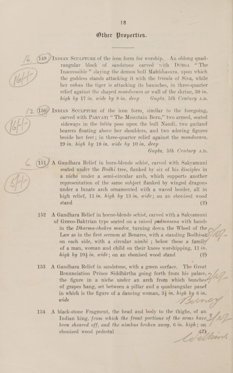 Other Properties. 149 / Ivp1an Scunrrure of the icon form for worship. An oblong quad- rangular block of sandstone carved with Durea “ The Inaccessible ” slaying the demon bull Mahishasura, upon which the goddess stands attacking it with the trisula of Siva, while her vahan the tiger is attacking its haunches, in three-quarter relief against the shaped mandovara or wall of the shrine, 30 in. high by 1% in. wide by 8 in. deep Gupta, 5th Century A.D. carved with Parvati “ The Mountain Born,” two armed, seated sideways in the /alita pose upon the bull Nandi, two garland bearers floating above her shoulders, and two adoring figures beside her feet; in three-quarter relief against the mandovara, 29 in. high by 18m. wide by 10 in. deep Gupta, 5th Century A.D. seated under the Bodhi tree, flanked by six of his disciples in a niche under a semi-circular arch, which supports another representation of the same subject flanked by winged dragons under a lunate arch ornamented with a waved border, all in high relief, ll in. high by 13 in. wide; on an ebonised wood stand (2) 152 A Gandhara Relief in horne-blende schist, carved with a Sakyamuni of Greco-Baktrian type seated on a raised pedmasana with hands on each side, with a circular nimbi ; below these a family of a man, woman and child on their knees worshipping, 11 in. high by 104%. wide; on an ebonised wood stand (2) 153. A Gandhara Relief in sandstone, with a green surface. The Great 4 of grapes hang, set between a pillar and a quadrangular panel in which is the figure of a dancing woman, 34 1n. high by 6 in. ra £4