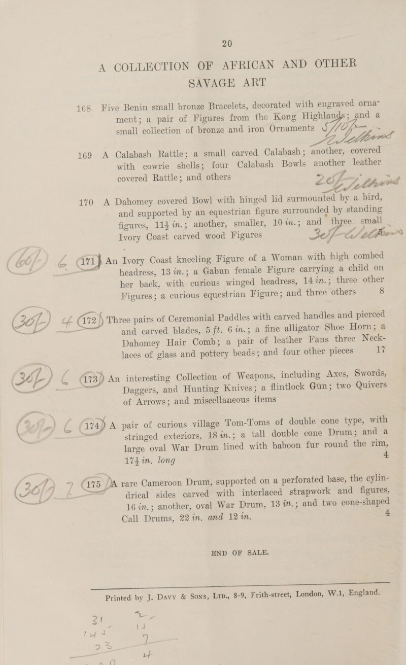 9 Af f = at y 4 20 A COLLECTION OF AFRICAN AND OTHER SAVAGE ART 168 Five Benin small bronze Bracelets, decorated with engraved orna- ment; a pair of Figures from the Kong Highlands; and a small collection of bronze and iron Ornaments Sip a 169 A Calabash Rattle; a small carved Calabash ; another, covered with cowrie shells; four Calabash Bowls another leather covered Rattle; and others +) OF ox, a Lf .thwrd 170 A Dahomey covered Bowl with hinged hd surmounted by a bird, and supported by an equestrian figure surrounded by standing figures, 114 in.; another, smaller, 10in.; and three small _ Ivory Coast carved wood Figures 30f-te (el poe” (ivi} An Ivory Coast kneeling Figure of a Woman with high combed aa headress, 13 in.; a Gabun female Figure carrying a child on her back, with curious winged headress, 14 1n.; three other Figures; a curious equestrian Figure; and three others 8 re and carved blades, 5 ft. 6in.; a fine alligator Shoe Horn; a Dahomey Hair Comb; a pair of leather Fans three Neck- laces of glass and pottery beads; and four other pieces 1% 73) An interesting Collection of Weapons, including Axes, Swords, a Daggers, and Hunting Knives; a flintlock Gun; two Quivers of Arrows; and miscellaneous items stringed exteriors, 18 1.3; a tall double cone Drum; and a large oval War Drum lined with baboon fur round the rim, 174 in. long 4 drical sides carved with interlaced strapwork and figures, 16 in.; another, oval War Drum, 13 in.; and two cone-shaped Call Drums, 22 in. and 12%. 4 END OF SALE. Printed by J. Davy &amp; Sons, Ltp., 8-9, Frith-street, London, W.1, England.