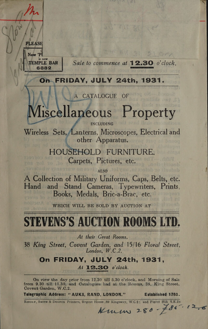       .. A CATALOGUE OF he atone lla eous Property INCLUDING Wireless Sets, Lanterns, Microscopes, Electrical and _ other Apparatus. , HOUSEHOLD FURNITURE. Carpets, Pictures, etc. ALSO A Poilectan of Military Uniforms, Caps, Belts, etc. Hand and Stand Cameras, rire Ay Punts, Books, Medals, Bric-a-Brac, etc. WHICH WILL BE SOLD BY AUCTION AT STEVENS’S AUCTION ROOMS LTD. 38 King Street, Covent Garden, and 15/16 Floral Street, London, W.C.2, On FRIDAY, JULY 24th, 1931, At 12.30 o'clock.  On view the day prior from 12.30 till 5.30 o’clock, and Morning of Saie from 9.30 till 11.30, and Catalogues had at the Rooms, 38, King Street, Covent Garden, W.C.2. Telegraphic Address: ““AUKS, RAND, LONDON.” Established 1760. Ripptr, Smirn &amp; DuéFus Printers, Regent House .89 Kingsway, W.C.2 ; and Forest Hill S.E.23 AM11nw1w, 28° Fl 