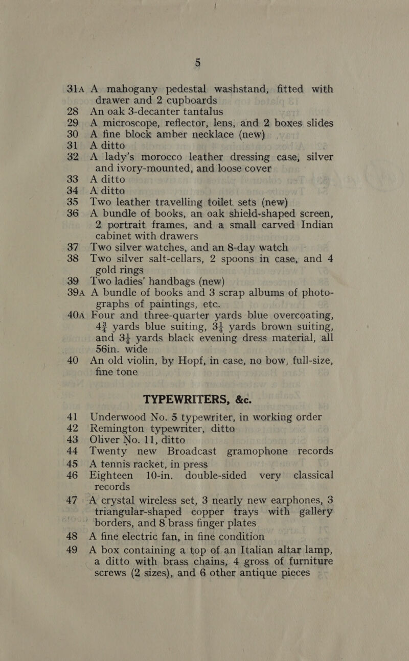 31A 28 29 30 31 32 33 34 35 36 37 38 39 39A 40A 40 4] 42 43 44 45 46 47 48 49 a A mahogany pedestal washstand,; fitted with drawer and 2 cupboards An oak 3-decanter tantalus A microscope, reflector, lens, and 2 boxes slides A fine block amber necklace (new) A ditto A lady’s morocco leather dressing case; silver and ivory-mounted, and loose cover A ditto A ditto Two leather travelling toilet sets (new) A bundle of books, an oak shield-shaped screen, 2 portrait frames, and a small carved Indian cabinet with drawers Two silver watches, and an 8-day watch Two silver salt-cellars, 2 spoons in case, and 4 gold rings Two ladies’ handbags (new) A bundle of books and 3 scrap albums of photo- graphs of paintings, etc. Four and three-quarter yards blue overcoating, 47 yards blue suiting, 3; yards brown suiting, and 3} yards black evening dress material, all 56in. wide An old violin, by Hopf, in case, no bow, full-size, fine tone TYPEWRITERS, &amp;c. Underwood No. 5 typewriter, in working order Remington typewriter, ditto Oliver No. 11, ditto Twenty new Broadcast eramop beer records A tennis racket, in press Eighteen 10-in. double-sided very classical records triangular-shaped copper trays with gallery A fine electric fan, in fine condition A box containing a top of an Italian altar lamp, a ditto with brass chains, 4 gross of furniture