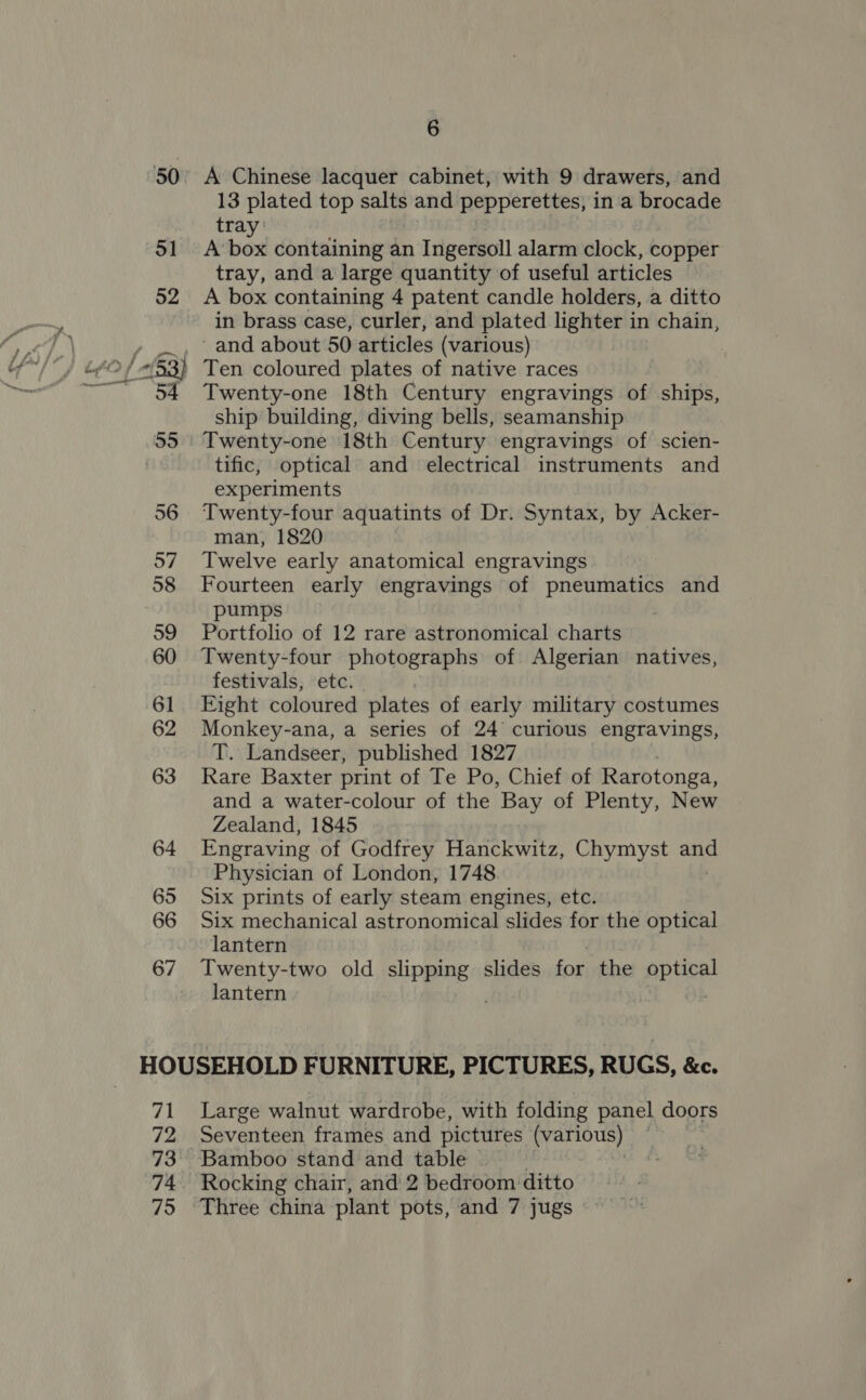 50 51 6 A Chinese lacquer cabinet, with 9 drawers, and 13 plated top salts and pepperettes, in a brocade tray: A‘ box containing an Ingersoll alarm clock, copper tray, and a large quantity of useful articles A box containing 4 patent candle holders, a ditto in brass case, curler, and plated lighter in chain, ~ and about 50 articles (various) Ten coloured plates of native races Twenty-one 18th Century engravings of ships, ship building, diving bells, seamanship Twenty-one 18th Century engravings of scien- tific, optical and electrical instruments and experiments Twenty-four aquatints of Dr. Syntax, by Acker- man, 1820 Twelve early anatomical engravings Fourteen early engravings of pneumatics and pumps Portfolio of 12 rare astronomical charts Twenty-four photographs of Algerian natives, festivals, etc. Eight coloured plates of early military costumes Monkey-ana, a series of 24 curious engravings, T. Landseer, published 1827 Rare Baxter print of Te Po, Chief of Rarotonga, and a water-colour of the Bay of Plenty, New Zealand, 1845 Engraving of Godfrey Hanckwitz, Chymyst ano Physician of London, 1748. Six prints of early steam engines, etc. Six mechanical astronomical slides for the optical lantern Twenty-two old Si Pee! slides for the Ree lantern 71 72 73 74 Large walnut wardrobe, with folding panel doors Seventeen frames and pictures ‘Visio . Rocking chair, and 2 bedroom ditto