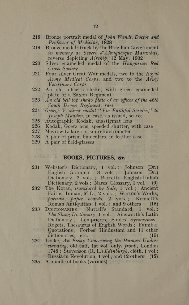 218 219 220 221 222 223 224 225 226 227 228 229 231 232 233 234 235 12 Bronze portrait medal of John Wendt, Doctor and Professor of Medicine, 1828 Bronze medal struck by the Brazilian Governmeat in memory de Severo d’ Albuquerque Maranhas, reverse depicting Airship, 12 May, 1902 Silver enamelled medal of the Hihaishidn pe Cross Society Four silver Great War medals, two to the Royal Army Medical Corps, and two to the Army Veterinary Corps An old officer’s shako, with green enamelled plate of a Saxon Regiment An old bell top shako plate of an officer of the 46th South Devon Regiment, rare George V. silver medal “‘ For Faithful Service,” to Joseph Madden, in case, as issued, scarce Autographic Kodak, anastigmat lens Kodak, Goerz lens, speeded shutter, with case Meyrowitz large prism refractrometer A pair of prism binoculars, in leather case A pair of field-glasses BOOKS, PICTURES, &amp;c. Webster’s Dictionary, 1 vol.; Johnson (Dr.) English Grammar, 3 vols.; Johnson (Dr.) Dictionary, 2 vols.; Barretti, English-Italian Dictionary, 2 vols; Nares’ Glossary, 1 vol. (9) The Koran, translated by Sale, 1 vol.; Ancient Faiths, Inman, M.D., 2 vols. ; Warton’s Works, portrait, paper boards, 2 vols.; Kennett’s Roman Antiquities, 1 vol. ; and 9 others (15) DICTIONARIES: Nuttall’s Standard, 1. vol.; The Slang Dictionary, 1 vol. ; Ainsworth’s Latin Dictionary ; Lemprieres, Soules Synonymes ; Rogets, Thesaurus of English Words ; Familiar Quotations ; Forbes’ Hindustani and 11 other dictionaries, etc. (19) Locke, An Essay Concerning the Human Under- standing, old calf, Ist vol. only, front., London 1748 ; Stevenson (R. L.) Edinburgh, cloth, 1 vol.; A bundle of books (various) |