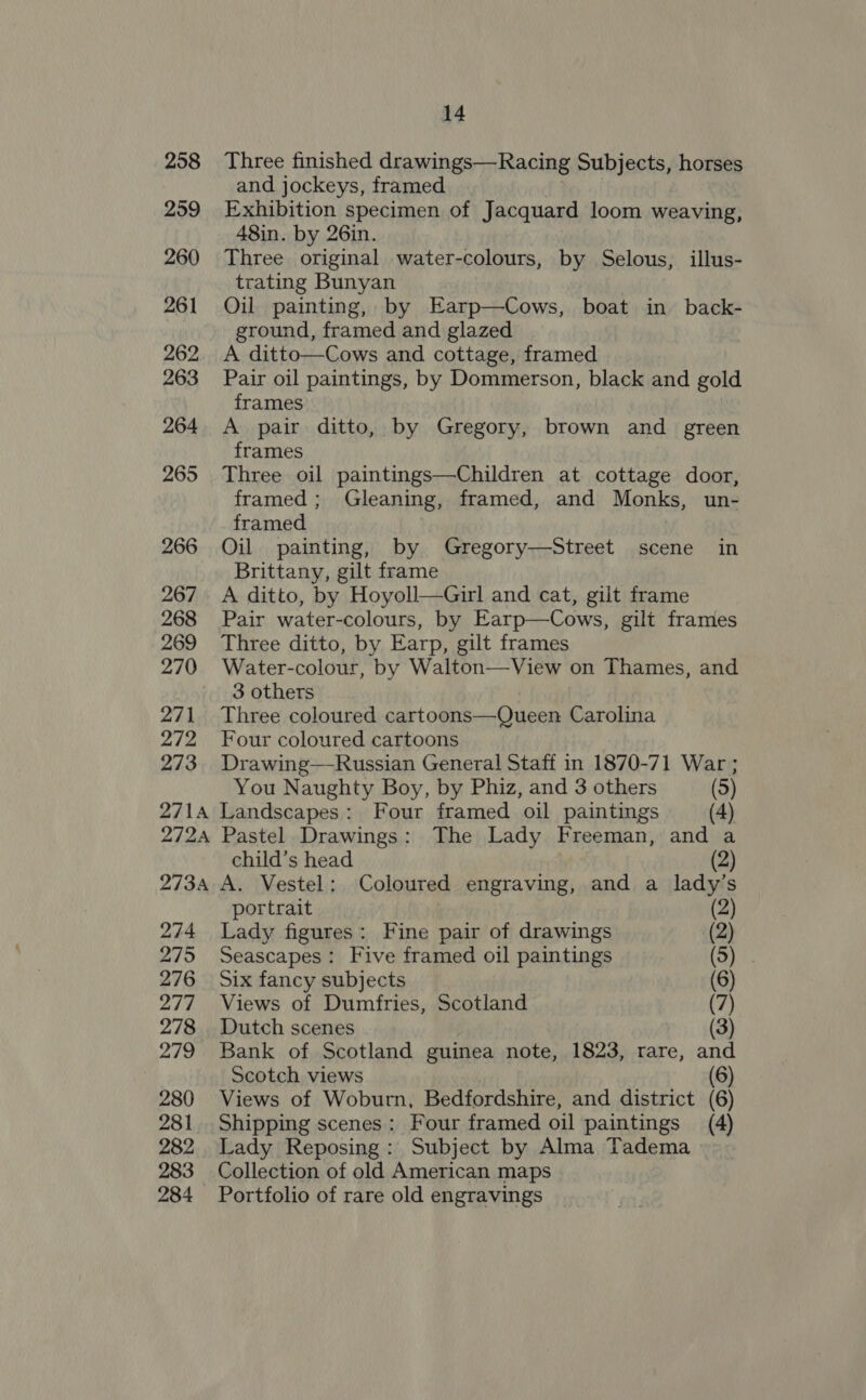 258 259 260 261 262 263 264 265 266 267 268 269 270 271 272 273 271A 272A 273A 274 275 276 277 278 279 280 281 282 283 284 14 Three finished drawings—Racing Subjects, horses and jockeys, framed | Exhibition specimen of Jacquard loom weaving, 48in. by 26in. Three original water-colours, by Selous, illus- trating Bunyan Oil painting, by Earp—Cows, boat in back- ground, framed and glazed A ditto—Cows and cottage, framed Pair oil paintings, by Dommerson, black and gold frames | A pair ditto, by Gregory, brown and green frames Three oil paintings—Children at cottage door, framed ; Gleaning, framed, and Monks, un- framed Oil painting, by Gregory—Street scene in Brittany, gilt frame A ditto, by Hoyoll—Girl and cat, gilt frame Pair water-colours, by Earp—Cows, gilt frames Three ditto, by Earp, gilt frames Water-colour, by Walton—View on Thames, and 3 others Three coloured cartoons—Queen Carolina Four coloured cartoons Drawing—Russian General Staff in 1870-71 War ; You Naughty Boy, by Phiz, and 3 others (5) Landscapes: Four framed oil paintings (4) Pastel Drawings: The Lady Freeman, and a child’s head A. Vestel; Coloured engraving, and a lad portrait Lady figures: Fine pair of drawings Seascapes: Five framed oil paintings Six fancy subjects Views of Dumfries, Scotland Dutch scenes Bank of Scotland guinea note, 1823, rare, a Scotch views Views of Woburn, Bedfordshire, and district ( Shipping scenes: Four framed oil paintings (4 Lady Reposing : Subject by Alma Tadema Collection of old American maps Portfolio of rare old engravings Oa — =) ED