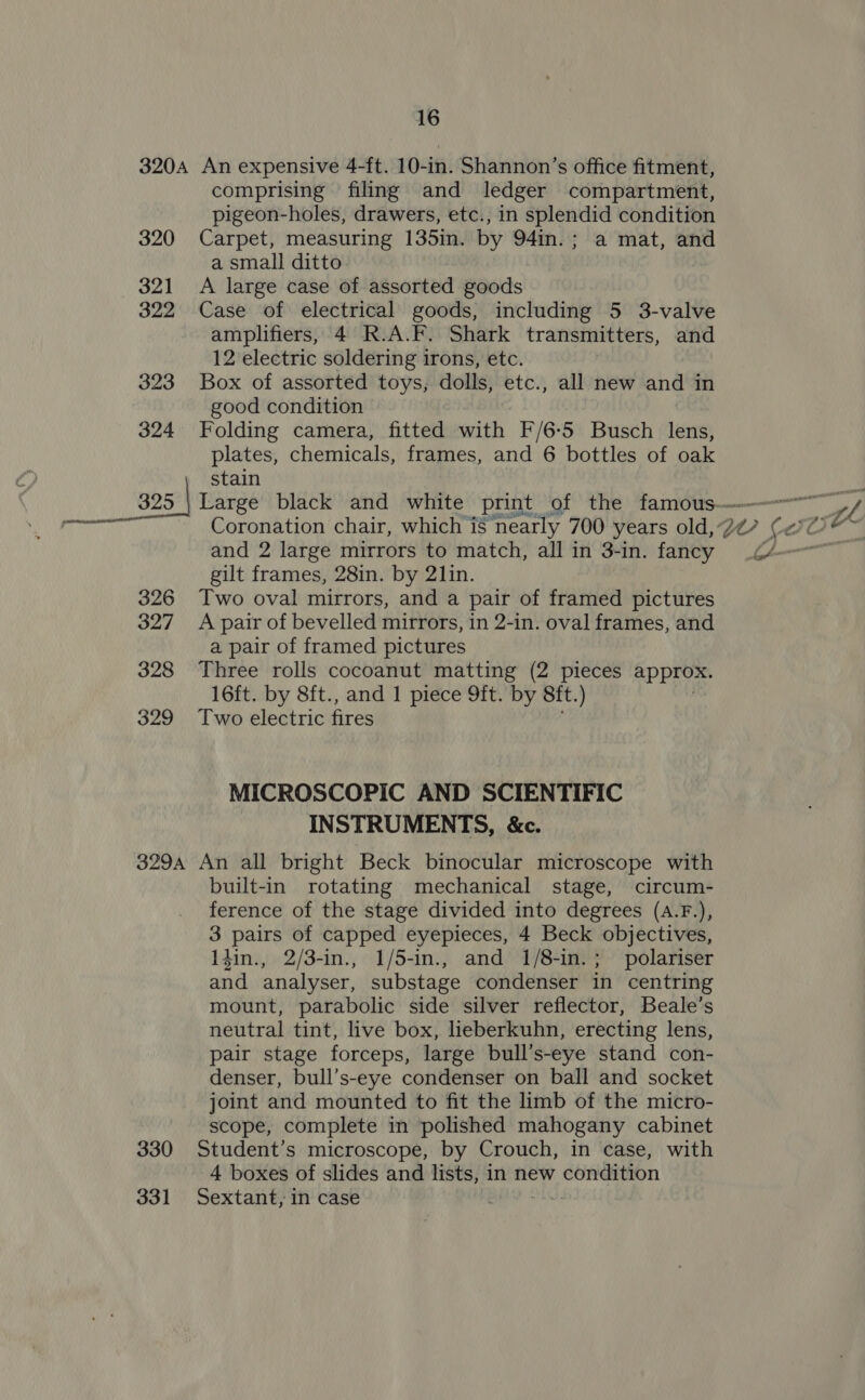 320 321 322 323 324 comprising filing and ledger compartment, pigeon-holes, drawers, etc., in splendid condition Carpet, measuring 135in. by 94in.; a mat, and a small ditto A large case of assorted goods Case of electrical goods, including 5 3-valve amplifiers, 4 R.A.F. Shark transmitters, and 12 electric soldering irons, etc. Box of assorted toys, dolls, etc., all new and in good condition Folding camera, fitted with F/6-5 Busch lens, plates, chemicals, frames, and 6 bottles of oak stain 326 327 328 329 and 2 large mirrors to match, all in 3-in. fancy gilt frames, 28in. by 21in. Two oval mirrors, and a pair of framed pictures A pair of bevelled mirrors, in 2-in. oval frames, and a pair of framed pictures Three rolls cocoanut matting (2 pieces approx. 16ft. by 8ft., and 1 piece 9ft. by Sft. ) Two electric fires MICROSCOPIC AND SCIENTIFIC INSTRUMENTS, &amp;c. 330 331 built-in rotating mechanical stage, circum- ference of the stage divided into degrees (a.F.), 3 pairs of capped eyepieces, 4 Beck objectives, Idin., 2/3-in., 1/5-in., and 1/8-in.; polariser and analyser, substage condenser in centring mount, parabolic side silver reflector, Beale’s neutral tint, live box, lieberkuhn, erecting lens, pair stage forceps, large bull’s-eye stand con- denser, bull’s-eye condenser on ball and socket joint and mounted to fit the limb of the micro- scope, complete in polished mahogany cabinet Student’s microscope, by Crouch, in case, with 4 boxes of slides and lists, in new condition Sextant, in case