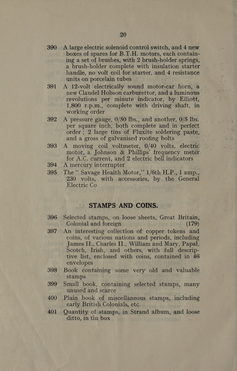 390 391 392 393 394 395 396 397 398 399 400 401 20 A large electric solenoid control switch, and 4 new boxes of spares for B.T.H. motors, each contain- ing a set of brushes, with 2 brush-holder springs, a brush-holder complete with insulation starter handle, no volt coil for starter, and 4 resistance units on porcelain tubes A 12-volt electrically sound motor-car horn, a new Claudel Hobson carburettor, and a luminous 1,800 r.p.m., complete with driving shaft, in working order A pressure gauge, 0/50 Ibs., and another, 0/5 lbs. per square inch, both complete and in perfect order ; 2 large tins of Fluxite soldering paste, and a gross of galvanised roofing bolts A moving coil voltmeter, 0/40 volts, electric motor, a Johnson &amp; Phillips’ frequency meter for A.C. current, and 2 electric bell indicators A mercury interrupter The “‘ Savage Health Motor,’ 1/6th H.P., 1 amp., 230 volts, with accessories, by the General Electric Co STAMPS AND COINS. Selected stamps, on loose sheets, Great Britain, Colonial and foreign ig (079) An interesting collection of copper tokens and coins, of various nations and periods, including James II., Charles II., William and Mary, Papal, Scotch, Irish, and others, with full descrip- tive list, enclosed with coins, contained in 46 envelopes | Book containing some very old and valuable stamps Small book, containing selected Roa) many unused and scarce Plain book of miscellaneous stamps, including early British Colonials, etc. Quantity of stamps, in Strand album, and loose ditto, in tin box