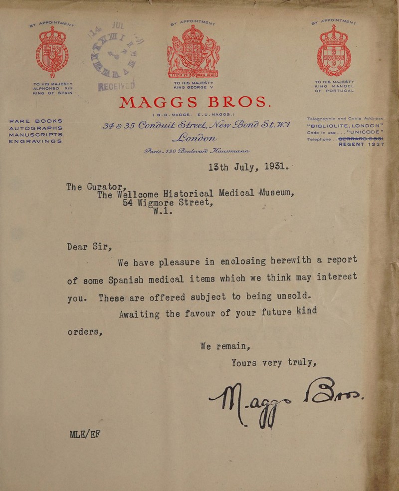 ot APROIN TMEN  TO HIS MAJESTY REO ALPHONSO Xili 2. ee KING OF SPAIN ~ Of PORTUGAL MAGGS BROS. (B.D.MAGGS. E.U.MAGGS.) Talearanhic and Cable Address: 7 | RARE BOOKS oO Ae ens aa! ~ = ~~ AUrOGHASHS 348 35 Condutk Streek, New Lond SLWA — “ereciovite, London” MANUSCRIPTS | fee Cede in use... “UNICODEGE ENGRAVINGS Teiephone . .GeRRrRS-S 6+ REGENT 1337 _ Paris 130 Boulevard Haussmanire Bi! 13th July, 1931.: The Curator The Wellcome Historical Medical Museum, D4 vieeee Street, Dear Sir, ‘ We have pleasure in enclosing herewith a report of some Spanish medical items which we think may interest you. These are offered subject to being unsold. Awaiting the favour of your future kind orders, We remain, Yours very truly, N Sore a i -o = Pe eae , MLE/ EF