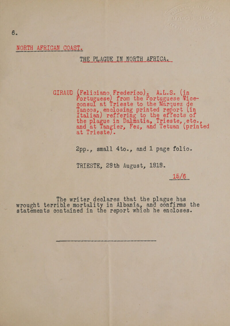 NORTH AFRICAN COAST. THE PLAGUE IN NORTH AFRICA. Sas =  GIRAUD (Feliciano, Frederico). A.L.S. (in ortuguese) from the Portuguese Vice- consul at Trieste to the Marquez ie Tancos,, enclosing printed report (in Italian) reffering to the effects of the ag 0 in Dalmatia, Trieste, etc., and at Tangier, Fez, and Tetuan (printed at Trieste). | epp., small 4to., and 1 page folio. TRIESTE, 28th August, 1818. 15/6 The writer declares that the plague has wrought terrible coated! in Albania, and confirms the statements contained in the report which he encloses.
