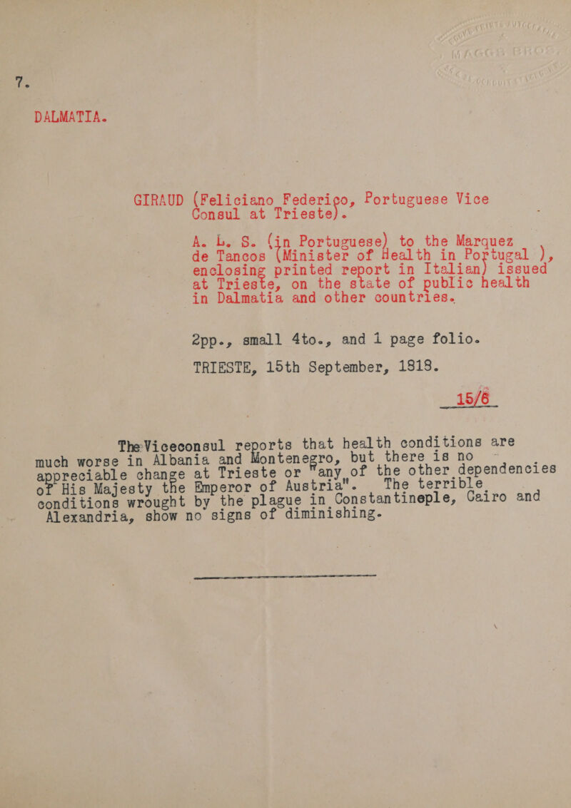 is DALMATIA. GIRAUD (Feliciano Federico, Portuguese Vice Consul at Triest te). A. L. S. (in Portuguese) to the Marquez de Tancos ai vert of hott et in Portugal ), enclosing printed report in Italian issued at Trieste, on the state of public health in Dalmatia and other countries. 2pp., small 4to., and 1 page folio. TRIESTE, 15th September, 1818. 15/6 The Viceconsul secs that health conditions are much worse in Albania and Montenegro, but there is no ~ ae ee hag at Trieste or any of the other dependencies His Majesty the Emperor of Austria The terrible conditions wrought by the plague in Constantineple, Cairo and Alexandria, show no signs of diminishing.