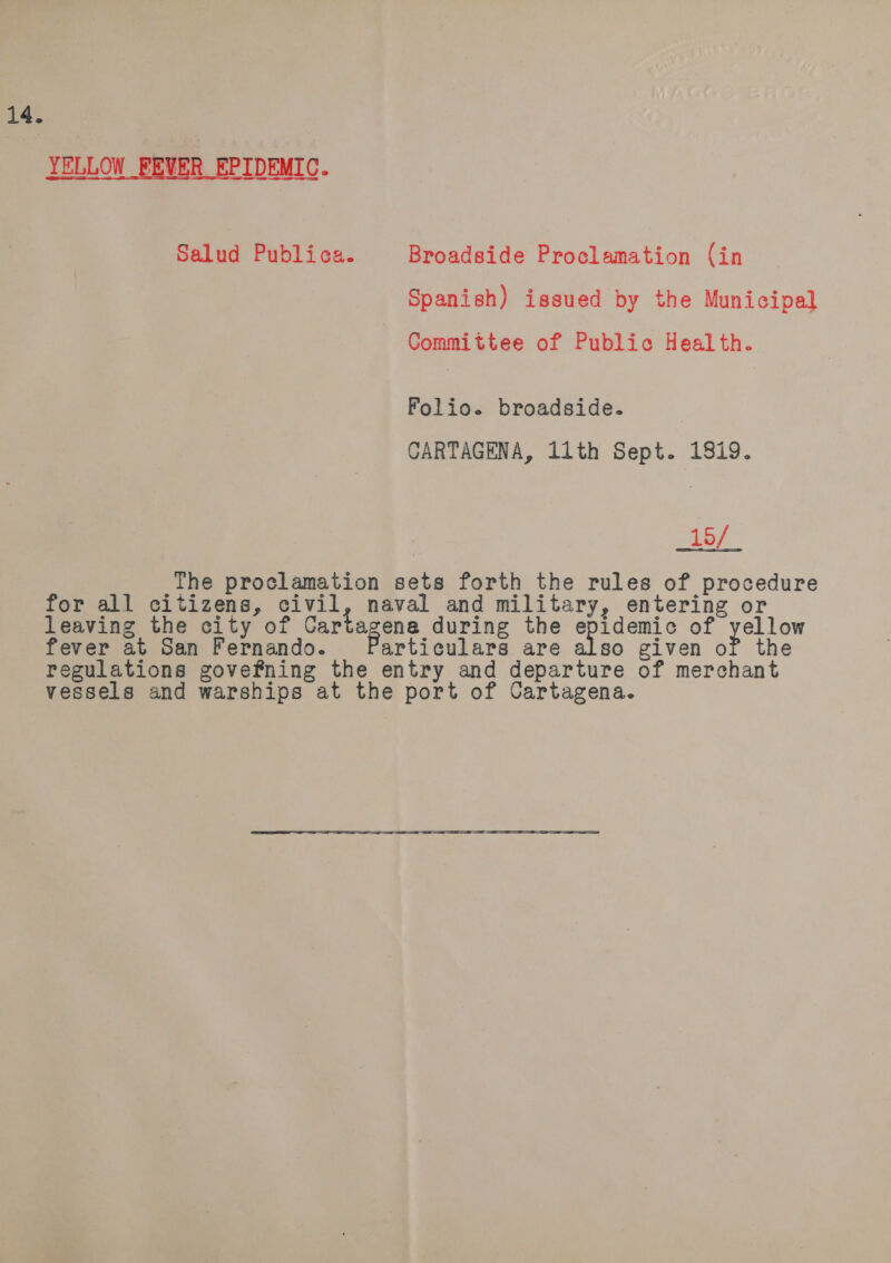 14. YELLOW FEVER EPIDEMIC. Salud Publica. Broadside Proclamation (in Spanish) issued by the Municipal Committee of Public Health. Folio. broadside. CARTAGENA, 11th Sept. 1819. 15/ The proclamation sets forth the rules of procedure for all citizens, civil, naval and military, entering or leaving the city of Cartagene during the epidemic of yellow fever at San Fernando. articulars are also given of the regulations govefning the entry and departure of merchant vessels and warships at the port of Cartagena.