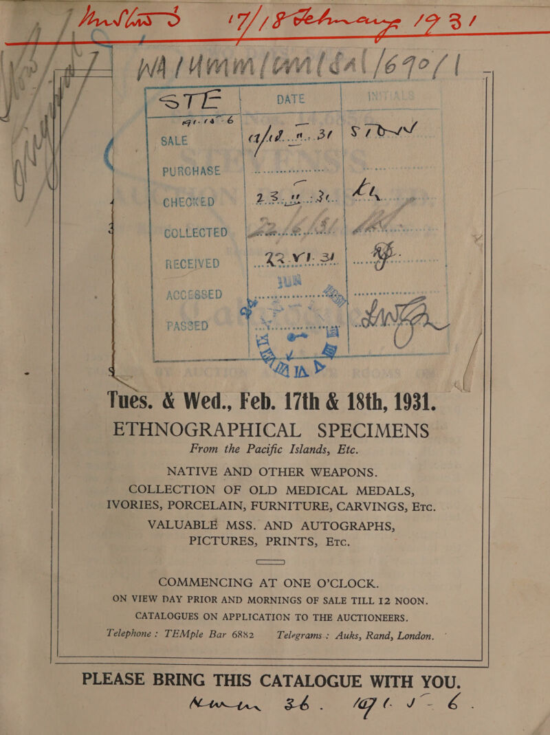         whtumm (anléal/67e/  PURCHASE CHECKED COLLECTED RECEIVED \COESSED | PASSED Tues. &amp; Wed., Feb. 17th &amp; 18th, 1931. ETHNOGRAPHICAL SPECIMENS From the Pacific Islands, Ete. NATIVE AND OTHER WEAPONS. COLLECTION OF OLD MEDICAL MEDALS, IVORIES, PORCELAIN, FURNITURE, CARVINGS, Etc VALUABLE MSS. AND AUTOGRAPHS, PICTURES, PRINTS, Etc.  2 ae COMMENCING AT ONE O’CLOCK. ON VIEW DAY PRIOR AND MORNINGS OF SALE TILL 12 NOON. CATALOGUES ON APPLICATION TO THE AUCTIONEERS. Telephone: TEMple Bar 6882 Telegrams.: Auks, Rand, London. 