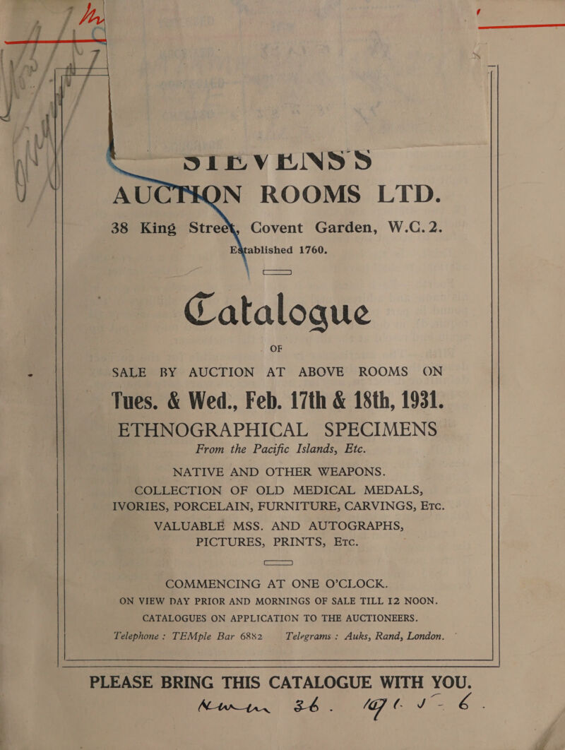   SIRVEINSD N ROOMS LTD. 38 King Street, Covent Garden, W.C.2. ) Established 1760. t [ay Catalogue OF SALE BY AUCTION AT ABOVE ROOMS ON Tues. &amp; Wed., Feb. 17th &amp; 18th, 1931. ETHNOGRAPHICAL SPECIMENS From the Pacific Islands, Etc. NATIVE AND OTHER WEAPONS. COLLECTION OF OLD MEDICAL MEDALS, IVORIES, PORCELAIN, FURNITURE, CARVINGS, Etc. VALUABLE MSS. AND AUTOGRAPHS, PICTURES, PRINTS, ETc. eA a COMMENCING AT ONE O’CLOCK. ON VIEW DAY PRIOR AND MORNINGS OF SALE TILL I2 NOON. CATALOGUES ON APPLICATION TO THE AUCTIONEERS. Telephone: TEMple Bar 6882 Telegrams : Auks, Rand, London. '  PLEASE BRING THIS CATALOGUE WITH YOU. SRE SI CR Se