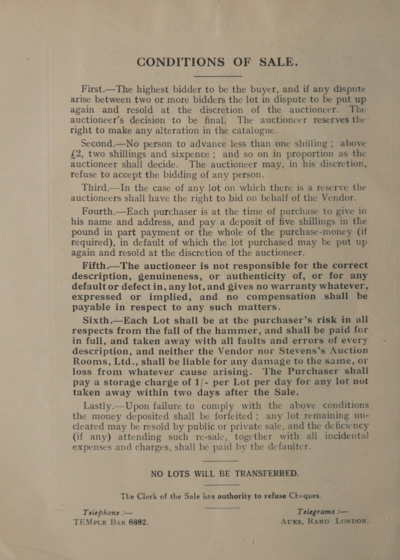 CONDITIONS OF SALE. First.—The highest bidder to be the buyer, and if any dispute arise between two or more bidders the lot in dispute to be put up again and resold at the discretion of the auctioneer. The auctioneer’s decision to be final. The auctioncer reserves the right to make any alteration in the catalogue. Second.—No person to advance less than one shilling ; above £2, two shillings and sixpence ; and so on in proportion as the auctioneer shall decide. The auctioneer may, in his discretion, refuse to accept the bidding of any person. Third.—In the case of any lot on which there is a reserve the auctioneers shall have the right to bid on behalf of the Vendor. Fourth.—Each purchaser is at the time of purchase to give in his name and address, and pay a deposit of five shillings in the pound in part payment or the whole of the purchase-money (if required), in default of which the lot purchased may be put up ’ again and resold at the discretion of the auctioneer. Fifth— The auctioneer is not responsible for the correct description, genuineness, or authenticity of, or for any default or defect in, any lot, and gives no warranty whatever, expressed or implied, and no compensation shall be payable in respect to any such matters. Sixth.—Each Lot shall be at the purchaser’s risk in all respects from the fall of the hammer, and shall be paid for in full, and taken away with all faults and errors of every description, and neither the Vendor nor Stevens’s Auction Rooms, Ltd., shall be liable for any damage to the same, or loss from whatever cause arising. The Purchaser shall pay a storage charge of 1/- per Lot per day for any lot not taken away within two days after the Sale. Lastly.—Upon failure to comply with the above conditions the money deposited shall be forfeited ; any lot remaining un- cleared may be resold by public or private sale, and the deficiency (if any) attending such re-sale, together with all incidental expenses and charges, shall be paid by the defaulter. NO LOTS WiLL BE TRANSFERRED. The Clerk of the Sale hes authority to refuse Cheques. Telephone :— Telegrams :— TEMPLE Bar 6882, AvuKs, RAND. LONDON.