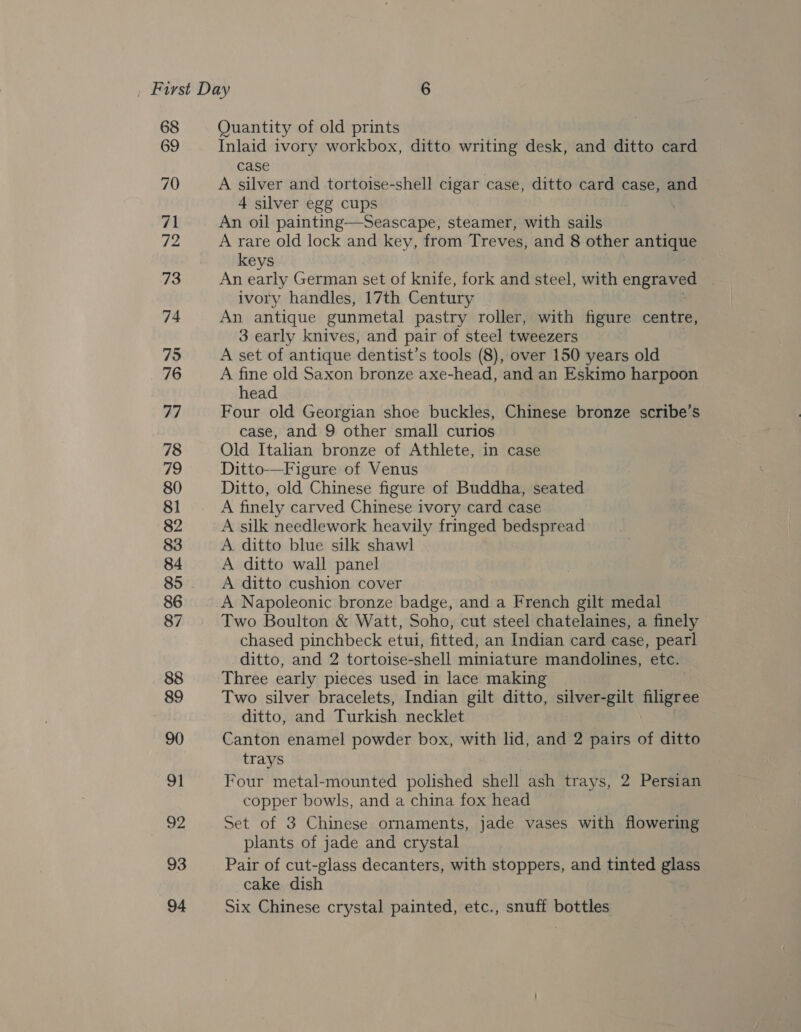 68 69 70 71 f2 73 74 75 76 77 78 79 80 81 82 83 84 85 86 87 88 89 90) 91 pe 93 94 Quantity of old prints Inlaid ivory workbox, ditto writing desk, and ditto card case A silver and tortoise-shell cigar case, ditto card case, and 4 silver egg cups An oil painting—Seascape, steamer, with sails A rare old lock and key, from Treves, and 8 other antique keys An ee German set of knife, fork and steel, with engraved . ivory handles, 17th Century An antique gunmetal pastry roller, with figure centre, 3 early knives, and pair of steel tweezers A set of antique dentist’s tools (8), over 150 years old A fine old Saxon bronze axe-head, and an Eskimo harpoon head Four old Georgian shoe buckles, Chinese bronze scribe’s case, and 9 other small curios Old Italian bronze of Athlete, in case Ditto—Figure of Venus Ditto, old Chinese figure of Buddha, seated A finely carved Chinese ivory card case A silk needlework heavily fringed bedspread A. ditto blue silk shawl A ditto wall panel A ditto cushion cover A Napoleonic bronze badge, and a French gilt medal Two Boulton &amp; Watt, Soho, cut steel chatelaines, a finely chased pinchbeck etui, fitted, an Indian card case, pearl ditto, and 2 tortoise-shell miniature mandolines, etc. Three early pieces used in lace making Two silver bracelets, Indian gilt ditto, silver-gilt filigree ditto, and Turkish necklet Canton enamel powder box, with lid, and 2 pairs of ditto trays Four metal-mounted polished shell ash trays, 2 Persian copper bowls, and a china fox head Set of 3 Chinese ornaments, jade vases with flowering plants of jade and crystal Pair of cut-glass decanters, with stoppers, and tinted glass cake dish Six Chinese crystal painted, etc., snuff bottles
