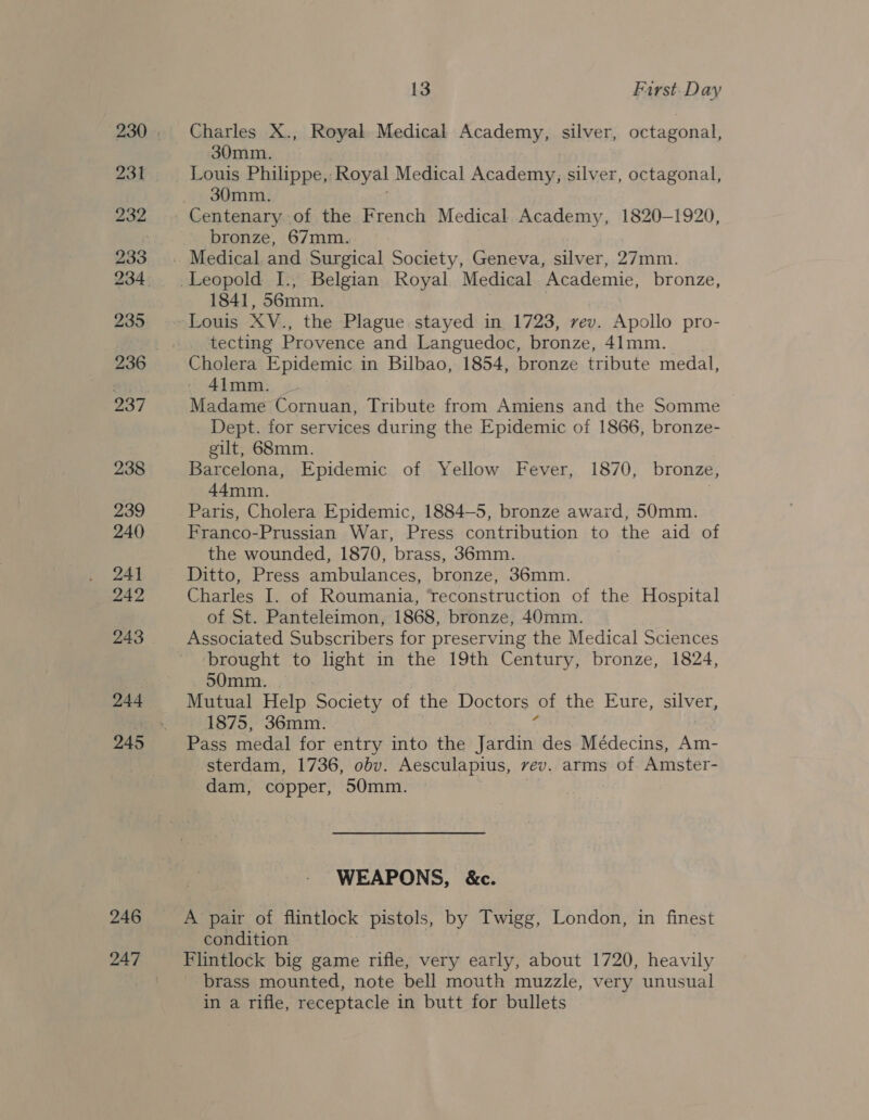 231 232 233 235 238 239 240 24) 242 243 244 246 247 13 Furst. Day Charles X., Royal Medical Academy, silver, octagonal, 30mm. Louis Philippe, ‘Royal Medical Academy, silver, octagonal, 30mm. bronze, 67mm. 1841, 56mm. tecting Provence and Languedoc, bronze, 41mm. Cholera Epidemic in Bilbao, 1854, bronze tribute medal, 4imm. Madame Cornuan, Tribute from Amiens and the Somme Dept. for services during the Epidemic of 1866, bronze- gilt, 68mm. Barcelona, Epidemic of Yellow Fever, 1870, bronze, 44mm. | Paris, Cholera Epidemic, 1884-5, bronze award, 50mm. Franco-Prussian War, Press contribution to the aid of the wounded, 1870, brass, 36mm. Ditto, Press ambulances, bronze, 36mm. Charles I. of Roumania, ‘reconstruction of the Hospital of St. Panteleimon, 1868, bronze, 40mm. Associated Subscribers for preserving the Medical Sciences brought to light in the 19th Century, bronze, 1824, 50mm. | Mutual Help Society of the Doctors ot the Eure, silver, 1875, 36mm. Pass medal for entry into the Jardin des Médecins, Am- sterdam, 1736, obv. Aesculapius, vev. arms of Amster- dam, copper, 50mm. WEAPONS, &amp;c. A pair of flintlock pistols, by Twigg, London, in finest condition Flintlock big game rifle, very early, about 1720, heavily brass mounted, note bell mouth muzzle, very unusual in a rifle, receptacle in butt for bullets