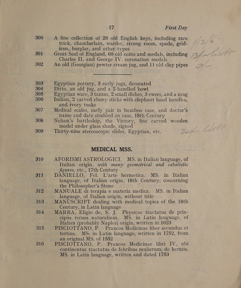 300 301 302 303 304 305 306 307 308 309 310 311 312 313 314 315 316 17 ake tvst Day A fine collection of 26 old English keys, including rare trick, chamberlain, warder, strong room, spade, grid- iron, burglar, and other types Great Seal of England, 60 old coins and medals, including Charles II. and George IV. coronation medals An old (Georgian) pewter cream jug, and 11 old clay pipes Egyptian pottery, 3 early jugs, decorated Ditto, an old jug, and a 2-handled bowl | Egyptian ware, 3 tazzas, 2 small dishes, 3 ewers, and a mug Indian, 2 carved ebony sticks with elephant head handles, and ivory tusks Medical scales, early pair in bamboo case, and doctor’s name and date studded on case, 18th Century Nelson’s battleship, the Victory, fine carved wooden model under glass shade, signed Thirty-nine stereoscopic slides, Egyptian, etc. MEDICAL MSS. AFORISMI ASTROLOGICI. MS. in Italian language, of Italian origin, with many geometrical and cabalistic jigures, etc., 17th Century DANIELLO, Fel. L’arte hermetica. MS. in Italian language, of Italian origin, 18th Century, concerning the Philosopher’s Stone MANUALE di terapia e materia medica. MS. in Italian language, of Italian origin, without title MANUSCRIPT dealing with medical topics of the 18th Century, in Latin language MARRA, Eligio de, S. J. Physicae tractatus de prin- cipiis rerum naturalium. MS. in Latin language, of Italian (probably Naples) origin, written in 1623 PISCIOTTANO, P. Praxeos Medicinae liber secundus et tertius. MS. in Latin language, written in 1752, from an original MS. of 1552 PISCIOTTANO, P. Praxeos Medicinae libri IV, ubi continentur tractatus de febribus mulierum, de herniis. MS. in Latin language, written and dated 1753