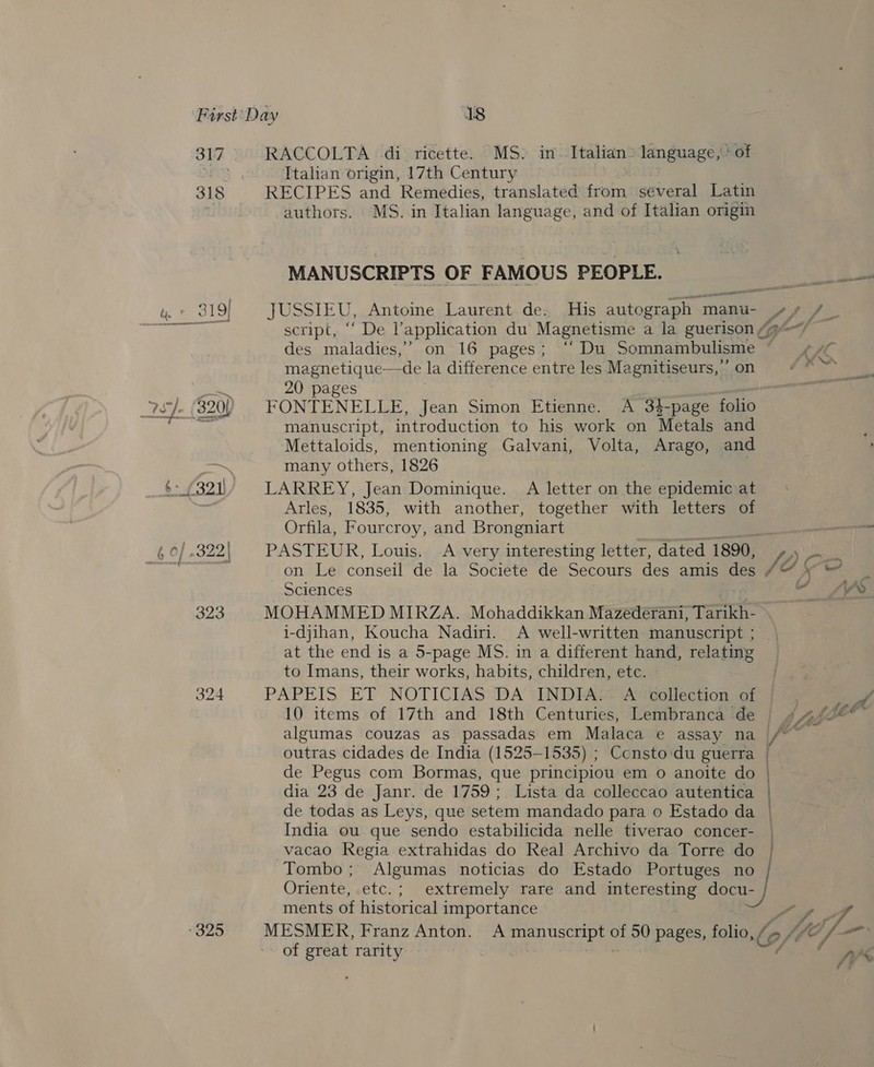 317 See em (oa) see ty 9 } 2s]. { 320{ -325 RACCOLTA di ricette. MS. in- Italian: language, of Italian origin, 17th Century RECIPES and Remedies, translated from several Latin authors. MS. in Italian language, and of Italian origin MANUSCRIPTS OF FAMOUS PEOPLE. wre — script, “ De application du Magnetisme a la guerison &amp; des maladies,’ on 16 pages; “ Du Somnambulisme magnetique—de la difference entre les Ma gnitiseurs, on 20 pages FONTENELLE, Jean Simon Etienne. A 34-page folio manuscript, introduction to his work on Metals and Mettaloids, mentioning Galvani, Volta, Arago, and many others, 1826 | LARREY, Jean Dominique. A letter on the epidemic at Arles, 1835, with another, together with letters of Orfila, Fourcroy, and Brongniart al re Sciences MOHAMMED MIRZA. Mohaddikkan Mazederani, Tarikh- i-djihan, Koucha Nadiri. A well-written manuscript ; at the end is a 5-page MS. in a different hand, relating to Imans, their works, habits, children, etc. PAPEIS ET NOTICIAS DA ‘(INDEA} A collection of 4 10 items of 17th and 18th Centuries, Lembranca de algumas couzas as passadas em Malaca e assay na / outras cidades de India (1525-1535) ; Ccnsto du guerra | de Pegus com Bormas, que principiou em o anoite do | dia 23 de Janr. de 1759; Lista da colleccao autentica ) de todas as Leys, que setem mandado para 0 Estado da | India ou que sendo estabilicida nelle tiverao concer- vacao Regia extrahidas do Real Archivo da Torre do Tombo ; Algumas noticias do Estado Portuges no Oriente, etc.; extremely rare and interesting docu- ments of historical importance ft - “yy f of great rarity a