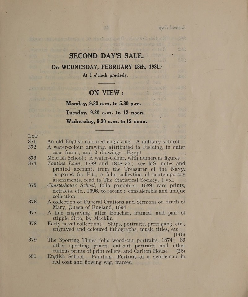 Lot 371 372 373 374 375 376 377 378 379 380 SECOND DAY’S SALE. On WEDNESDAY, FEBRUARY 18th, 1931. At 1 o'clock precisely.  ON VIEW : Monday, 9.30 a.m. to 5 30 p.m. Tuesday, 9.30 a.m. to 12 noon. Wednesday, 9.30 a.m. to 12 noon. An old English coloured engraving—A military subject A water-colour drawing, attributed to Fielding, in outer case frame, and 2 drawings—Egypt Moorish School: A water-colour, with numerous figures Tontine Loan, 1789 and 1808-55; see MS. notes and printed account, from the Treasurer of the Navy, ' prepared for Pitt, a folio collection of contemporary assessments, read to The Statistical Society, 1 vol. Charterhouse School, folio pamphlet, 1689, rare prints, extracts, etc., 1696, to recent ; considerable and unique collection A collection of Funeral Orations and Sermons on death of Mary, Queen of England, 1694 A line engraving, after Boucher, framed, and pair of stipple ditto, by Macklin Early naval collections : Ships, portraits, press gang, etc., engraved and coloured lithographs, music titles, etc. (146) The Sporting Times folio wood-cut portraits, 1874; 69 other sporting prints, cut-out portraits and other curious prints of print sellers, and Carlton House (26) English School: Painting—Portrait. of a gentleman in red coat and flowing wig, framed