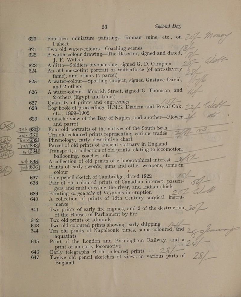 620 Fourteen miniature paintings—Roman ruins, etc., on WS 1 sheet 621 Two old water-colours—Coaching scenes. - 622 A water-colour drawing—The Deserter, signed and dated, 7 J. F. Walker 623..__— A ditto—Soldiers bivouacking, signed G. D. Campion 624 An old mezzotint portrait of Wilberforce (of anti-slavery fame), and others (a parcel) 625. +A water-colour—Sporting subject, signed Gustave David, | and 2 others 626. A water-colour—Moorish Street, signed G. Thomson, and ) 2 others (Egypt and India) | 627 Quantity of prints and engravings 7 628 Log book of proceedings H.M.S. Diadem and Royal Oak, etc., 1899-1902 Gouache view of the Bay of Naples, and another—Flower _i# and parrot , Four old portraits of the natives of the South Seas Ten old coloured prints representing various trades Phrenology, early descriptive chart Parcel of old prints of ancient statuary in England Transport, a collection of old prints relating to locomotion, ballooning, coaches, etc. = A collection of cld prints of ethnographical interest _ ws Prints of early swords, guns and other weapons, somevin colour \ Fine pencil sketch of Cambridge, dated 1822 oy Pair of old coloured prints of Canadian interest, passen- gers and mail crossing the river, and Indian chiefs  639 Painting en gouache of Vesuvius in efuption 2 § 640 A collection of prints of 18th Century surgical instru- a ments — | : 641 Two prints of early fire engines, and 2 of the destruction, »s#/ /. of the Houses of Parliament by fire 642 Two old prints of admirals ? 643 Two old coloured prints showing early shipping 2. aquatints es Ps 645 Print of the London and Birmingham Railway, and a a bf print of an early locomotive UR gah ale 7 646 Early telegraphs, 6 old coloured prints 647 Twelve old pencil sketches of views In various parts of England