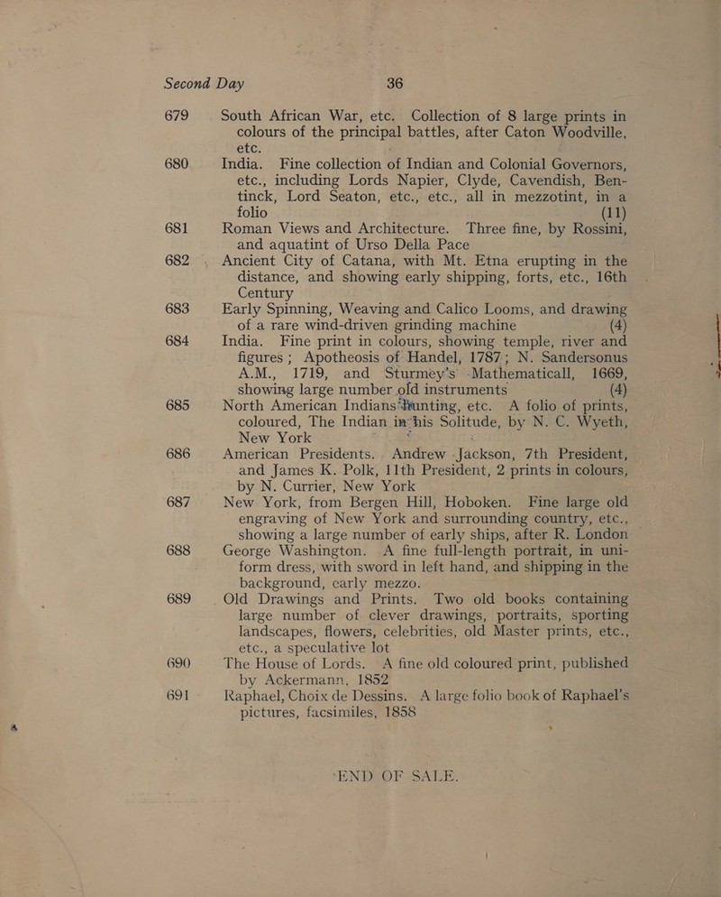 679 680 681 682 683 684 685 686 687 South African War, etc. Collection of 8 large prints in colours of the principal battles, after Caton Woodville, etc. India. Fine collection of Indian and Colonial Governors, etc., including Lords Napier, Clyde, Cavendish, Ben- tinck, Lord Seaton, etc., etc., all in mezzotint, in a folio (11) Roman Views and Architecture. Three fine, by Rossini, and aquatint of Urso Della Pace Ancient City of Catana, with Mt. Etna erupting in the distance, and showing early shipping, forts, etc., 16th Century Early Spinning, Weaving and Calico Looms, and drawing of a rare wind-driven grinding machine (4) India. Fine print in colours, showing temple, river and figures ; Apotheosis of: Handel, 1787; N. Sandersonus A.M., 1789; “and Sturmey’s ‘Mathematicall, 1669, showing large number old instruments (4) North American Indians‘funting, etc. A folio of prints, coloured, The Indian in ‘his Solitude, by N. C. Wyeth, New York American Presidents. . Andrew anne 7th President, and James K. Polk, 11th President, 2 prints in colours, by N. Currier, New York . New York, from Bergen Hill, Hoboken. Fine large old engraving of New York and surrounding country, etc., George Washington. A fine full-length portrait, in uni- form dress, with sword in left hand, and shipping in the background, carly mezzo. Old Drawings and Prints. Two old books containing large number of clever drawings, portraits, sporting landscapes, flowers, celebrities, old Master prints, etc., etc., a speculative lot The House of Lords. A fine old coloured print, published by Ackermann, 1852 Raphael, Choix de Dessins. A large folio book of Raphael's pictures, facsimiles, 1858 ‘EN DEO PSSALE: